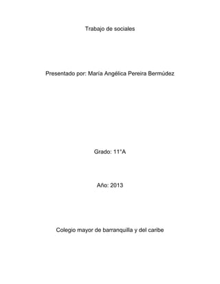 Trabajo de sociales




Presentado por: María Angélica Pereira Bermúdez




                 Grado: 11°A




                  Año: 2013




   Colegio mayor de barranquilla y del caribe
 