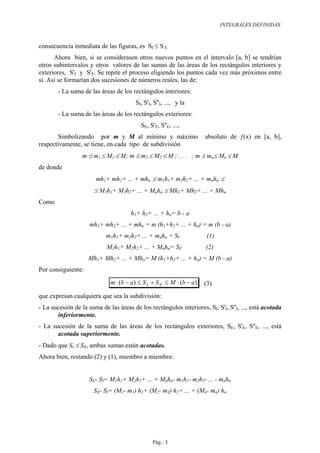 INTEGRALES DEFINIDAS.



consecuencia inmediata de las figuras, es SI ≤ S E
      Ahora bien, si se considerasen otros nuevos puntos en el intervalo [a, b] se tendrían
otros subintervalos y otros valores de las sumas de las áreas de los rectángulos interiores y
exteriores, S'I y S'E. Se repite el proceso eligiendo los puntos cada vez más próximos entre
sí. Así se formarían dos sucesiones de números reales, las de:
        - La suma de las áreas de los rectángulos interiores:
                                        SI, S'I, S''I, ..., y la
        - La suma de las áreas de los rectángulos exteriores:
                                          SE, S'E, S''E, ...,
        Simbolizando por m y M al mínimo y máximo                      absoluto de ƒ(x) en [a, b],
respectivamente, se tiene, en cada tipo de subdivisión
                  m ≤ m1 ≤ M1 ≤ M; m ≤ m2 ≤ M2 ≤ M ; . . . ; m ≤ mn≤ Mn ≤ M
de donde
                       mh1+ mh2+ ... + mhn ≤ m1h1+ m2h2+ ... + mnhn ≤
                       ≤ M1h1+ M2h2+ ... + Mnhn ≤ Mh1+ Mh2+ ... + Mhn
Como
                                      h1+ h2+ ... + hn= b - a
                     mh1+ mh2+ ... + mhn = m (h1+h2+ ... + hn) = m (b - a)
                            m1h1+ m2h2+ ... + mnhn = SI                 (1)
                            M1h1+ M2h2+ ... + Mnhn= SE                 (2)
                    Mh1+ Mh2+ ... + Mhn= M (h1+h2+ ... + hn) = M (b - a)
Por consiguiente:
                             m ⋅ (b − a ) ≤ S I + S E ≤ M ⋅ (b − a )   (3)
que expresan cualquiera que sea la subdivisión:
- La sucesión de la suma de las áreas de los rectángulos interiores, SI, S'I, S''I, ..., está acotada
       inferiormente.
- La sucesión de la suma de las áreas de los rectángulos exteriores, SE, S'E, S''E, ..., está
       acotada superiormente.
- Dado que SI ≤ SE, ambas sumas están acotadas.
Ahora bien, restando (2) y (1), miembro a miembro:


                     SE- SI= M1h1+ M2h2+ ... + Mnhn- m1h1- m2h2- ... - mnhn
                      SE- SI= (M1- m1) h1+ (M2- m2) h2+ ... + (Mn- mn) hn




                                                Pág.: 3
 