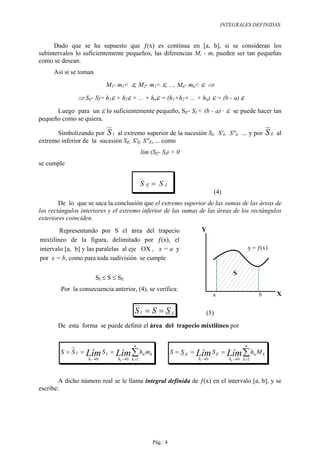 INTEGRALES DEFINIDAS.


      Dado que se ha supuesto que ƒ(x) es continua en [a, b], si se consideran los
subintervalos lo suficientemente pequeños, las diferencias Mi - mi pueden ser tan pequeñas
como se desean.
     Así si se toman
                           M1- m1<   ε, M2- m2< ε, ..., Mn- mn< ε ⇒
               ⇒ SE- SI= h1ε + h2ε + ... + hnε = (h1+h2+ ... + hn) ε = (b - a) ε
      Luego para un ε lo suficientemente pequeño, SE- SI < (b - a) · ε se puede hacer tan
pequeño como se quiera.

      Simbolizando por S I al extremo superior de la sucesión SI, S'I, S''I, ... y por                 SE   al
extremo inferior de la sucesión SE, S'E, S''E, ... como
                                            lím (SE- SI) = 0
se cumple


                                            SE= SI
                                                                             (4)
        De lo que se saca la conclusión que el extremo superior de las sumas de las áreas de
los rectángulos interiores y el extremo inferior de las sumas de las áreas de los rectángulos
exteriores coinciden.
        Representando por S el área del trapecio                      Y
mixtilíneo de la figura, delimitado por ƒ(x), el
intervalo [a, b] y las paralelas al eje OX , x = a y                                            y = ƒ(x)
por x = b, como para toda sudivisión se cumple

                                                                                        S
                       SI ≤ S ≤ SE
        Por la consecuencia anterior, (4), se verifica:
                                                                                                            X

                                       SI = S = SE                      (5)
       De esta forma se puede definir el área del trapecio mixtilíneo por


                                      n                                                     n
        S = SI =   Lím S I =
                   hi →0
                               Lím ∑ hn mk
                               hk →0 k =1
                                                          S = SE =   Lím S E =
                                                                     hi →0
                                                                                   Lím ∑ hn M k
                                                                                   h →0 k =1
                                                                                    k




        A dicho número real se le llama integral definida de ƒ(x) en el intervalo [a, b], y se
escribe:




                                                Pág.: 4
 