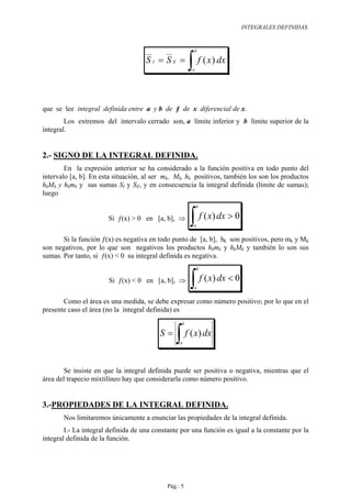 INTEGRALES DEFINIDAS.


                                                        b

                                     SI = SE =
                                                       ∫ f ( x) dx
                                                        a




que se lee integral definida entre a y b de ƒ de x diferencial de x.
        Los extremos del intervalo cerrado son, a límite inferior y b límite superior de la
integral.


2.- SIGNO DE LA INTEGRAL DEFINIDA.
        En la expresión anterior se ha considerado a la función positiva en todo punto del
intervalo [a, b]. En esta situación, al ser mk, Mk, hk positivos, también los son los productos
hkMk y hkmk y sus sumas SI y SE, y en consecuencia la integral definida (límite de sumas);
luego
                                                            b

                       Si ƒ(x) > 0 en [a, b], ⇒
                                                       ∫ f ( x) dx > 0
                                                        a


       Si la función ƒ(x) es negativa en todo punto de [a, b], hk son positivos, pero mk y Mk
son negativos, por lo que son negativos los productos hkmk y hkMk y también lo son sus
sumas. Por tanto, si ƒ(x) < 0 su integral definida es negativa.
                                                            b

                       Si ƒ(x) < 0 en [a, b], ⇒
                                                       ∫ f ( x) dx < 0
                                                        a


       Como el área es una medida, se debe expresar como número positivo; por lo que en el
presente caso el área (no la integral definida) es
                                                   b

                                          S=
                                                ∫ f ( x) dx
                                                  a




       Se insiste en que la integral definida puede ser positiva o negativa, mientras que el
área del trapecio mixtilíneo hay que considerarla como número positivo.


3.-PROPIEDADES DE LA INTEGRAL DEFINIDA.
       Nos limitaremos únicamente a enunciar las propiedades de la integral definida.
        I.- La integral definida de una constante por una función es igual a la constante por la
integral definida de la función.




                                             Pág.: 5
 