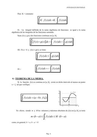 INTEGRALES DEFINIDAS.


       Para K = constante:
                                         b                          b


                                     ∫ K ⋅ f ( x) dx =K ⋅ ∫ f ( x) dx
                                         a                          a




       II.- La integral definida de la suma algebraica de funciones es igual a la suma
algebraica de las integrales de las funciones sumando.
       Sean ƒ(x) y g(x) dos funciones contínuas en [a, b],
                          b                                     b           b


                        ∫ [ f ( x) + g ( x)]dx =∫ f ( x)dx + ∫ g ( x)dx
                         a                                      a           a



       III.- Si a < b y ƒ(x) ≤ g(x), se tiene:
                                     b                      b


                                ∫ f ( x) dx ≤ ∫ g ( x)dx
                                  a                     a




                                 b                          a

       IV.-
                               ∫ f ( x) dx = − ∫ f ( x) dx
                                 a                          b




4.- TEOREMA DE LA MEDIA.
       Si la función ƒ(x) es continua en [a, b], existe en dicho intervalo al menos un punto
x = ξ tal que verifique:


                                                                        y
                                                                                      y = ƒ (x )
                                                                    M
               b


              ∫ f ( x) dx = (a − b) ⋅ f (ξ )
               a
                                                                        µ



                                                                        m



                                                                                  ξ                x


     En efecto, siendo m y M los mínimos y máximos absolutos de ƒ(x) en [a, b], se tenía
                                              b

                         m ⋅ (b − a) ≤
                                             ∫ f ( x)dx ≤ M ⋅ (b − a)
                                              a

como, en general, b > a, b - a > 0




                                                  Pág.: 6
 