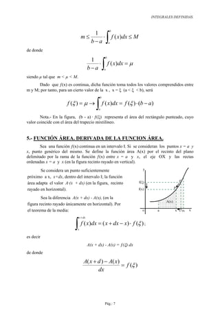 INTEGRALES DEFINIDAS.


                                                        b


                                                       ∫ f ( x)dx ≤ M
                                    1
                                m≤     ⋅
                                   b−a                  a

de donde
                                                   b


                                                  ∫ f ( x)dx = µ
                                        1
                                           ⋅
                                       b−a         a

siendo µ tal que m < µ < M.
      Dado que ƒ(x) es continua, dicha función toma todos los valores comprendidos entre
m y M; por tanto, para un cierto valor de la x , x = ξ (a < ξ < b), será
                                              b

                      f (ξ ) = µ →
                                            ∫ f ( x)dx = f (ξ ) ⋅ (b − a)
                                             a

       Nota.- En la figura, (b - a) · ƒ(ξ) representa el área del rectángulo punteado, cuyo
valor coincide con el área del trapecio mixtilíneo.


5.- FUNCIÓN ÁREA. DERIVADA DE LA FUNCION ÁREA.
       Sea una función ƒ(x) continua en un intervalo I. Si se consideran los puntos x = a y
x, punto genérico del mismo. Se define la función área A(x) por el recinto del plano
delimitado por la rama de la función ƒ(x) entre x = a y x, el eje OX y las rectas
ordenadas x = a y x (en la figura recinto rayado en vertical).
       Se considera un punto suficientemente                               y

próximo a x, x+dx, dentro del intervalo I; la función
                                                                                                     p'
área adapta el valor A·(x + dx) (en la figura, recinto                  f(ξ)
                                                                                                 p
rayado en horizontal).                                                  f(x)

        Sea la diferencia A(x + dx) - A(x), (en la
                                                                                          A(x)
figura recinto rayado únicamente en horizontal). Por
el teorema de la media:                                                   o           a          x   x+dx   x

                              x + dx


                          ∫ f ( x)dx = ( x + dx − x) ⋅ f (ξ )
                            x
                                                                               ;

es decir
                                       A(x + dx) - A(x) = ƒ(ξ) dx
de donde

                                  A( x + d ) − A( x)
                                                     = f (ξ )
                                         dx




                                                   Pág.: 7
 