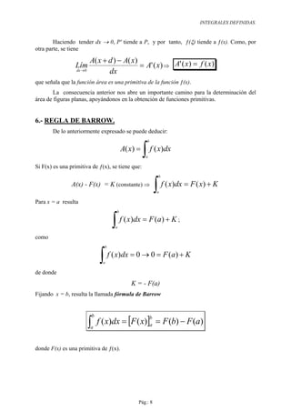 INTEGRALES DEFINIDAS.



        Haciendo tender dx → 0, P' tiende a P, y por tanto, ƒ(ξ) tiende a ƒ(x). Como, por
otra parte, se tiene

                           A( x + d ) − A( x)
                 Lím                          = A' ( x) ⇒ A' ( x) = f ( x)
                  dx → 0
                                  dx
que señala que la función área es una primitiva de la función ƒ(x).
        La consecuencia anterior nos abre un importante camino para la determinación del
área de figuras planas, apoyándonos en la obtención de funciones primitivas.


6.- REGLA DE BARROW.
       De lo anteriormente expresado se puede deducir:
                                                         b

                                              A( x) =
                                                        ∫ f ( x)dx
                                                         a

Si F(x) es una primitiva de ƒ(x), se tiene que:
                                                                  b

                A(x) - F(x) = K (constante) ⇒
                                                                 ∫ f ( x)dx = F ( x) + K
                                                                  a

Para x = a resulta
                                          b


                                         ∫ f ( x)dx = F (a) + K
                                          a
                                                                         ;

como
                                     b


                                   ∫ f ( x)dx = 0 → 0 = F (a) + K
                                     a

de donde
                                                 K = - F(a)
Fijando x = b, resulta la llamada fórmula de Barrow



                                   f ( x)dx = [F ( x)]a = F (b) − F (a)
                               b
                           ∫
                                                             b
                           a



donde F(x) es una primitiva de ƒ(x).




                                                    Pág.: 8
 