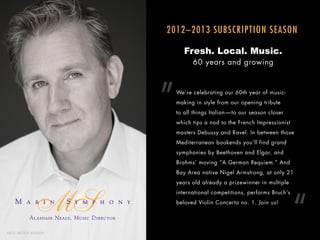 2012–2013 SUBSCRIPTION SEASON

                                                        Fresh. Local. Music.
                                                           60 years and growing




                                                 ”   We’re celebrating our 60th year of music-
                                                     making in style from our opening tribute
                                                     to all things Italian — to our season closer
                                                     which tips a nod to the French Impressionist
                                                     masters Debussy and Ravel. In between those
                                                     Mediterranean bookends you’ll find grand
                                                     symphonies by Beethoven and Elgar, and
                                                     Brahms’ moving “A German Requiem.” And
                                                     Bay Area native Nigel Armstrong, at only 21
                                                     years old already a prizewinner in multiple




                                                                                                    “
                                                     international competitions, performs Bruch’s
                                                     beloved Violin Concerto no. 1. Join us!

                Alasdair Neale, Music Director

P H O T O: MATTHEW WASHBURN
 
