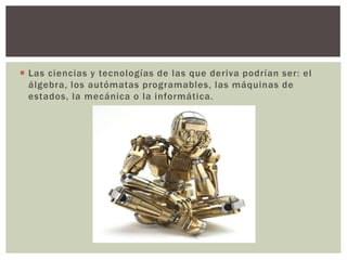  Las ciencias y tecnologías de las que deriva podrían ser: el
álgebra, los autómatas programables, las máquinas de
estados, la mecánica o la informática.
 