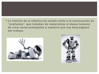  La historia de la robótica ha estado unida a la construcción de
“artefactos”, que trataban de materializar el deseo humano
de crear seres semejantes a nosotros que nos descargasen
del trabajo.
 