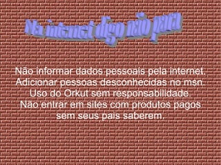 Não informar dados pessoais pela internet.
Adicionar pessoas desconhecidas no msn.
Uso do Orkut sem responsabilidade.
Não entrar em sites com produtos pagos
sem seus pais saberem.
 