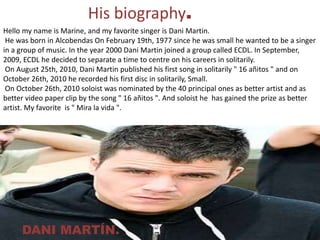 His biography.Hello my name is Marine, and my favorite singer is Dani Martin. He was born in Alcobendas On February 19th, 1977 since he was small he wanted to be a singer in a group of music. In the year 2000 Dani Martin joined a group called ECDL. In September, 2009, ECDL he decided to separate a time to centre on his careers in solitarily. On August 25th, 2010, Dani Martin published his first song in solitarily " 16 añitos " and on October 26th, 2010 he recorded his first disc in solitarily, Small. On October 26th, 2010 soloist was nominated by the 40 principal ones as better artist and as better video paper clip by the song " 16 añitos ". And soloist he has gained the prize as better artist. My favorite is " Mira la vida ".DANI MARTÍN.