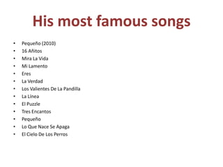 His most famous songsPequeño (2010)16 AñitosMira La VidaMi LamentoEresLa VerdadLos Valientes De La PandillaLa LíneaEl PuzzleTres EncantosPequeñoLo Que Nace Se ApagaEl Cielo De Los Perros