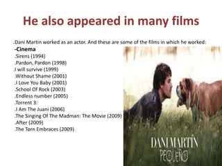 He also appeared in many films.Dani Martin worked as an actor. And these are some of the films in which he worked:-Cinema .Sirens (1994) .Pardon, Pardon (1998) .I will survive (1999) .Without Shame (2001) .I Love You Baby (2001) .School Of Rock (2003) .Endless number (2005) .Torrent 3: .I Am The Juani (2006) .The Singing Of The Madman: The Movie (2009) .After (2009) .The Torn Embraces (2009)