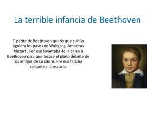 La terrible infancia de Beethoven
El padre de Beethoven quería que su hijo
siguiera los pasos de Wolfgang Amadeus
Mozart . Por eso levantaba de la cama a
Beethoven para que tocase el piano delante de
los amigos de su padre. Por eso faltaba
bastante a la escuela.
 