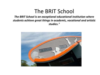 The BRIT School
The BRIT School is an exceptional educational institution where
students achieve great things in academic, vocational and artistic
studies."
 