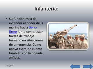 Infantería:
• Su función es la de
extender el poder de la
marina hacia tierra
firme junto con prestar
fuerza de trabajo
humano en situaciones
de emergencia. Como
apoyo extra, se cuenta
también con la brigada
anfibia.
24/04/2014
 