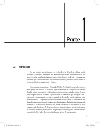 Parte 1 
9 
Coligação Unidos Pelo Brasil PSB • REDE • PPS • PPL • PRP • PHS 
A. Introdução 
Em um mundo convulsionado por profunda crise de ordem política, social, 
econômica, cultural e ambiental, nós, brasileiros socialistas e sustentabilistas, ou-samos 
levantar uma bandeira de esperança. Acreditamos no Brasil e em sua gente, 
sentimos que o país se encontra efetivamente diante da possibilidade de mudar de 
forma significativa seu presente e futuro. 
Dentro desta perspectiva, a Coligação Unidos Pelo Brasil possui três objetivos 
principais e um método. O primeiro objetivo é manter as conquistas das últimas 
décadas e fazê-las avançar, realizando, contudo, uma apreciação crítica do con-junto 
do processo, de tal forma a potencializar os elementos que dialogam com a 
autonomia e emancipação populares, levando as demandas sociais legítimas à sua 
plena realização. O segundo objetivo consiste em democratizar a Democracia, atu-alizando 
os processos decisórios à nova realidade da era digital, impulsionada pela 
convivência de múltiplos atores sociais. O terceiro refere-se a construir as bases 
para um ciclo duradouro de desenvolvimento sustentável, com ampla participação 
de todos os atores na promoção do progresso socialmente justo, ambientalmente 
sustentável e libertador das potencialidades criativas da humanidade. 
MIOLO SEMDiretrizes FULL.indd 9 6/26/14 3:23 PM 
AF_Programa de Governo.indd 9 8/22/14 12:16 PM 
 