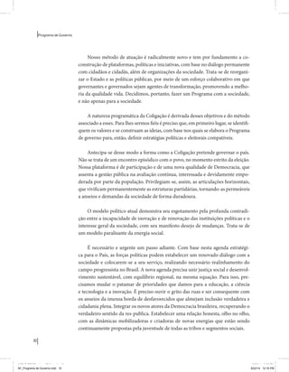 10 
Programa de Governo 
Nosso método de atuação é radicalmente novo e tem por fundamento a co-construção 
de plataformas, políticas e iniciativas, com base no diálogo permanente 
com cidadãos e cidadãs, além de organizações da sociedade. Trata-se de reorgani-zar 
o Estado e as políticas públicas, por meio de um esforço colaborativo em que 
governantes e governados sejam agentes de transformação, promovendo a melho-ria 
da qualidade vida. Decidimos, portanto, fazer um Programa com a sociedade, 
e não apenas para a sociedade. 
A natureza programática da Coligação é derivada desses objetivos e do método 
associado a esses. Para lhes sermos fiéis é preciso que, em primeiro lugar, se identifi-quem 
os valores e se construam as ideias, com base nos quais se elabora o Programa 
de governo para, então, definir estratégias políticas e eleitorais compatíveis. 
Antecipa-se desse modo a forma como a Coligação pretende governar o país. 
Não se trata de um encontro episódico com o povo, no momento estrito da eleição. 
Nossa plataforma é de participação e de uma nova qualidade de Democracia, que 
assenta a gestão pública na avaliação contínua, interessada e devidamente empo-derada 
por parte da população. Privilegiam-se, assim, as articulações horizontais, 
que vivificam permanentemente as estruturas partidárias, tornando-as permeáveis 
a anseios e demandas da sociedade de forma duradoura. 
O modelo político atual demonstra seu esgotamento pela profunda contradi-ção 
entre a incapacidade de inovação e de renovação das instituições políticas e o 
interesse geral da sociedade, com seu manifesto desejo de mudanças. Trata-se de 
um modelo paralisante da energia social. 
É necessário e urgente um passo adiante. Com base nesta agenda estratégi-ca 
para o País, as forças políticas podem estabelecer um renovado diálogo com a 
sociedade e colocarem-se a seu serviço, realizando necessário realinhamento do 
campo progressista no Brasil. A nova agenda precisa unir justiça social e desenvol-vimento 
sustentável, com equilíbrio regional, na mesma equação. Para isso, pre-cisamos 
mudar o patamar de prioridades que damos para a educação, a ciência 
e tecnologia e a inovação. É preciso ouvir o grito das ruas e ser consequente com 
os anseios da imensa borda de desfavorecidos que almejam inclusão verdadeira e 
cidadania plena. Integrar os novos atores da Democracia brasileira, recuperando o 
verdadeiro sentido da res-publica. Estabelecer uma relação honesta, olho no olho, 
com as dinâmicas mobilizadoras e criadoras de novas energias que estão sendo 
continuamente propostas pela juventude de todas as tribos e segmentos sociais. 
MIOLO SEMDiretrizes FULL.indd 10 6/26/14 3:23 PM 
AF_Programa de Governo.indd 10 8/22/14 12:16 PM 
 