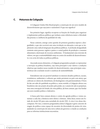 Coligação Unidos Pelo Brasil PSB • REDE • PPS • PPL Precisamos ter a coragem de mudar também a política. A cultura partidária estagnada e assentada em hegemonias pragmáticas é, ao tempo, fonte e resultado da paralisia de nosso sistema político e da baixa de nossa democracia. As estruturas institucionais da política são e indispostas às mudanças. As utopias foram banidas, os sonhos ficam lado de fora. A única forma de mudar esse ciclo político – ou ao menos descontinuidades em que se insinuem possibilidades de mudança - é “pra dentro”. Dessa forma, o realinhamento político deve estar associado forte contribuição da sociedade, com a mobilização e participação de seus setores, especialmente aqueles historicamente excluídos das decisões empurrados para as bordas do sistema, desautorizados em seu protagonismo 
e reduzidos à condição de espectadores do espetáculo midiático da política. 
O povo já demonstrou sua vontade de ser autor, diretor e personagem 
principal da cena política. Coerentes com essa vontade, as bases programá-ticas 
de nossa Coligação expressam um compromisso: o de nos integrarmos 
aos esforços da sociedade brasileira para ajudar a expressar suas legítimas 
demandas, melhorar a qualidade da representação política, ampliar de participação e cidadania e produzir uma forte transformação estruturas convencionais da política. 
Eis o nosso principal esforço: mais do que elaborar um programa para disputar as eleições presidenciais de 2014, estamos cuidando que esse programa – já em processo de elaboração colaborativa - incorpore 
o espírito inovador da Coligação que, além do PSB e da Rede, já se fortalece 
com as contribuições do PPS, do PPL, do PHS, do PRP e, sobretudo, participação da sociedade nos fóruns abertos em que recolhemos inúmeras 
propostas e projetos. 
Não temos dúvida de que o cerne de qualquer proposta inovadora parceria com a sociedade. Sem ela, o diagnóstico dos problemas nacionais as propostas de solução permanecem, como na maior parte da história sem raízes e sem força de implementação, reduzidas a um cumprimen-to 
apenas formal das regras democráticas. 
13 
Coligação Unidos Pelo Brasil PSB • REDE • PPS • PPL • PRP • PHS 
C. Natureza da Coligação 
A Coligação Unidos Pelo Brasil propõe a construção de um novo modelo de 
desenvolvimento que seja justo e sustentável. O que isso significa? 
Em primeiro lugar, significa recuperar as funções do Estado para organizar 
e implementar políticas públicas que tenham como referência maior a felicidade 
das pessoas e a melhoria da qualidade de vida. 
Nesse contexto, emerge como questão de primeira grandeza superar a desi-gualdade, 
o que não ocorrerá sem uma revolução na educação e sem que se im-plemente 
uma radical integração das políticas públicas. A profunda desigualdade 
existente entre pessoas, regiões e países e o atual padrão de produção e consumo 
alimentam a destruição de recursos ambientais. É fundamental uma inversão de 
valores, em que a sustentabilidade esteja no centro do modelo de desenvolvimen-to 
e no cerne de todas as políticas públicas. 
Ancorada nesses elementos, a Coligação programática propõe-se representar 
a inovação na política brasileira, cuja meta principal é criar valores e condições 
objetivas que mudem nosso modelo de desenvolvimento, cujas principais carac-terísticas 
são a exclusão social e a ausência de sustentabilidade. 
Entendemos não ser possível satisfazer os imensos desafios políticos, sociais, 
econômicos, ambientais e culturais que ainda persistem no país com atores que 
cultivam os valores do clientelismo, do fisiologismo e do patrimonialismo. É hora 
de dar um salto de qualidade na política e, nesse sentido, a Coligação oferece aos 
brasileiros não um projeto de poder pelo poder, ou o anseio de nele se perpetuar, 
mas uma concepção de Estado, de coisa pública, de bem comum, que visa fundar 
um novo modelo político e federativo. 
A busca pelo bem-comum deixou o centro da agenda política e vemos au-mentar 
a cada dia a distância entre eleitos e eleitores. Além disso, temos um Es-tado 
do século XX para uma sociedade do século XXI. A crise é eco desse des-compasso. 
Por isso, a natureza programática desta Coligação é gesto concreto de 
resgate da política como espaço de encontro da diversidade de pontos de vista, 
ajudando na construção de uma nova cultura de governo e criando as condições 
para as reformas institucionais necessárias. 
MIOLO SEMDiretrizes FULL.indd 13 MIOLO SEMDiretrizes FULL.indd 3 6/26/14 3:23 PM 
AF_Programa de Governo.indd 13 8/22/14 12:16 PM 
 