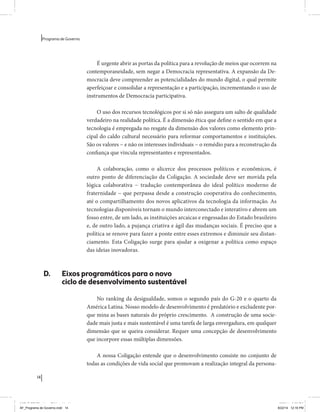 14 
Programa de Governo 
É urgente abrir as portas da política para a revolução de meios que ocorrem na 
contemporaneidade, sem negar a Democracia representativa. A expansão da De-mocracia 
deve compreender as potencialidades do mundo digital, o qual permite 
aperfeiçoar e consolidar a representação e a participação, incrementando o uso de 
instrumentos de Democracia participativa. 
O uso dos recursos tecnológicos por si só não assegura um salto de qualidade 
verdadeiro na realidade política. É a dimensão ética que define o sentido em que a 
tecnologia é empregada no resgate da dimensão dos valores como elemento prin-cipal 
do caldo cultural necessário para reformar comportamentos e instituições. 
São os valores − e não os interesses individuais − o remédio para a reconstrução da 
confiança que vincula representantes e representados. 
A colaboração, como o alicerce dos processos políticos e econômicos, é 
outro ponto de diferenciação da Coligação. A sociedade deve ser movida pela 
lógica colaborativa − tradução contemporânea do ideal político moderno de 
fraternidade − que perpassa desde a construção cooperativa do conhecimento, 
até o compartilhamento dos novos aplicativos da tecnologia da informação. As 
tecnologias disponíveis tornam o mundo interconectado e interativo e abrem um 
fosso entre, de um lado, as instituições arcaicas e engessadas do Estado brasileiro 
e, de outro lado, a pujança criativa e ágil das mudanças sociais. É preciso que a 
política se renove para fazer a ponte entre esses extremos e diminuir seu distan-ciamento. 
Esta Coligação surge para ajudar a oxigenar a política como espaço 
das ideias inovadoras. 
D. Eixos programáticos para o novo 
ciclo de desenvolvimento sustentável 
No ranking da desigualdade, somos o segundo país do G-20 e o quarto da 
América Latina. Nosso modelo de desenvolvimento é predatório e excludente por-que 
mina as bases naturais do próprio crescimento. A construção de uma socie-dade 
mais justa e mais sustentável é uma tarefa de larga envergadura, em qualquer 
dimensão que se queira considerar. Requer uma concepção de desenvolvimento 
que incorpore essas múltiplas dimensões. 
A nossa Coligação entende que o desenvolvimento consiste no conjunto de 
todas as condições de vida social que promovam a realização integral da persona- 
MIOLO SEMDiretrizes FULL.indd 14 6/26/14 3:23 PM 
AF_Programa de Governo.indd 14 8/22/14 12:16 PM 
 