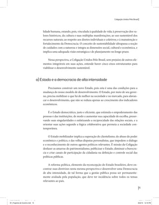 Coligação Unidos Pelo Brasil PSB • REDE • PPS • PPL Precisamos ter a coragem de mudar também a política. A cultura partidária estagnada e assentada em hegemonias pragmáticas é, ao tempo, fonte e resultado da paralisia de nosso sistema político e da baixa de nossa democracia. As estruturas institucionais da política são e indispostas às mudanças. As utopias foram banidas, os sonhos ficam lado de fora. A única forma de mudar esse ciclo político – ou ao menos descontinuidades em que se insinuem possibilidades de mudança - é “pra dentro”. Dessa forma, o realinhamento político deve estar associado forte contribuição da sociedade, com a mobilização e participação de seus setores, especialmente aqueles historicamente excluídos das decisões empurrados para as bordas do sistema, desautorizados em seu protagonismo 
e reduzidos à condição de espectadores do espetáculo midiático da política. 
O povo já demonstrou sua vontade de ser autor, diretor e personagem 
principal da cena política. Coerentes com essa vontade, as bases programá-ticas 
de nossa Coligação expressam um compromisso: o de nos integrarmos 
aos esforços da sociedade brasileira para ajudar a expressar suas legítimas 
demandas, melhorar a qualidade da representação política, ampliar de participação e cidadania e produzir uma forte transformação estruturas convencionais da política. 
Eis o nosso principal esforço: mais do que elaborar um programa para disputar as eleições presidenciais de 2014, estamos cuidando que esse programa – já em processo de elaboração colaborativa - incorpore 
o espírito inovador da Coligação que, além do PSB e da Rede, já se fortalece 
com as contribuições do PPS, do PPL, do PHS, do PRP e, sobretudo, participação da sociedade nos fóruns abertos em que recolhemos inúmeras 
propostas e projetos. 
Não temos dúvida de que o cerne de qualquer proposta inovadora parceria com a sociedade. Sem ela, o diagnóstico dos problemas nacionais as propostas de solução permanecem, como na maior parte da história sem raízes e sem força de implementação, reduzidas a um cumprimen-to 
apenas formal das regras democráticas. 
15 
Coligação Unidos Pelo Brasil PSB • REDE • PPS • PPL • PRP • PHS 
lidade humana, estando, pois, vinculada à qualidade de vida; à preservação dos va-lores 
históricos, da cultura e suas múltiplas manifestações; ao uso sustentável dos 
recursos naturais; ao respeito aos diretos individuais e coletivos; e à manutenção e 
fortalecimento da Democracia. O conceito de sustentabilidade ultrapassa a noção 
de cuidados com a natureza e integra as dimensões social, cultural e econômica, e 
implica uma adequada visão estratégica e de planejamento no longo prazo. 
Nessa perspectiva, a Coligação Unidos Pelo Brasil, sem prejuízo de outros ele-mentos 
integráveis em suas ações, entende haver cinco eixos estruturantes para 
viabilizar o desenvolvimento sustentável. 
a) Estado e a democracia de alta intensidade 
Precisamos construir um novo Estado, pois esta é uma das condições para a 
mudança do nosso modelo de desenvolvimento. O Estado, por meio de seu gover-no, 
precisa mobilizar o que há de melhor na sociedade e no mercado, para alavan-car 
o desenvolvimento, que não se reduza apenas ao crescimento dos indicadores 
econômicos. 
É o Estado democrático, justo e eficiente, que estimula o empoderamento das 
pessoas e das instituições, de modo a aumentar sua capacidade de escolha, preser-vando 
suas singularidades e enfatizando a reciprocidade das relações sociais, e a 
orientar suas ações segundo a lógica colaborativa que permeia a sociedade con-temporânea. 
O Estado mobilizador implica a superação do clientelismo, do abuso do poder 
econômico e político, e das velhas disputas personalistas, que impedem o diálogo 
e o reconhecimento de outros agentes políticos relevantes. É missão da Coligação 
desfazer as amarras do patrimonialismo, publicizar o Estado, diminuir a burocra-cia 
e criar canais de participação da cidadania na definição e controle social das 
políticas públicas. 
A reforma política, elemento da reconcepção do Estado brasileiro, deve en-contrar 
suas diretrizes nesta mesma perspectiva e desenvolver uma Democracia 
de alta intensidade, de tal forma que a gestão pública possa ser permanente-mente 
avaliada pela população, que deve ter incidência sobre todos os temas 
relevantes ao país. 
MIOLO SEMDiretrizes FULL.indd 15 MIOLO SEMDiretrizes FULL.indd 3 6/26/14 3:23 PM 
AF_Programa de Governo.indd 15 8/22/14 12:16 PM 
 