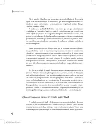 16 
Programa de Governo 
Neste quadro, é fundamental atentar para as possibilidades da democracia 
digital e das novas tecnologias da informação, que permitem profunda democra-tização 
do acesso à informação e ao conhecimento, propiciando ainda o diálogo 
contínuo com a sociedade. 
A mudança na qualidade da Política é um desafio que tem que ser enfrentado 
pela Coligação Unidos Pelo Brasil, por meio de várias iniciativas que estimulem os 
jovens à participação ativa na vida política e ao pleno exercício da cidadania, com 
apoio a jovens indígenas, de famílias quilombolas e das periferias. A igualdade de 
gênero é outro postulado que pretendemos fortalecer por meio de políticas públi-cas 
específicas que estimulem a participação da mulher na política e em todas as 
instâncias de poder. 
Nessa mesma perspectiva, é importante que se promova um novo federalis-mo, 
que fortaleça − com os recursos correspondentes, por meio de uma reforma 
tributária − a autonomia de estados e municípios, nos quadros de nosso marco 
constitucional. Não pode continuar cabendo à União a maior parte dos recursos 
orçamentários e aos demais entes, mais próximos da população, o maior conjunto 
de responsabilidades sem a correspondência de recursos. Teremos como diretriz 
um novo federalismo que promova a descentralização e a cooperação intergover-namental. 
Por fim, a sociedade demanda fortemente a inovação na gestão das políticas 
públicas. Não cabe mais a atuação fragmentária do governo, incapaz de abranger a 
indivisibilidade dos direitos a que fazem justiça à população. As políticas precisam 
ser formuladas e implementadas em uma perspectiva intersetorial e transversal, 
com a profissionalização do serviço público, que deve encontrar no mérito o crité-rio 
fundamental de acesso e remuneração de suas carreiras, diminuindo-se o uso 
de cargos de livre provimento. Nesse campo impõem-se ousar e conceber estraté-gias 
novas, como é o caso dos comitês de busca, do planejamento estratégico, das 
políticas públicas integradas e do estabelecimento de metas a serem alcançadas. 
b) Economia para o desenvolvimento sustentável 
A perda de competitividade e de dinamismo na economia, inclusive do ritmo 
de evolução dos indicadores sociais, é uma realidade que contrasta com o enorme 
potencial de uma sociedade criativa e com espírito empreendedor. Temos uma 
economia pujante, que se dissipa no emaranhado burocrático, e uma grande dis- 
MIOLO SEMDiretrizes FULL.indd 16 6/26/14 3:23 PM 
AF_Programa de Governo.indd 16 8/22/14 12:16 PM 
 
