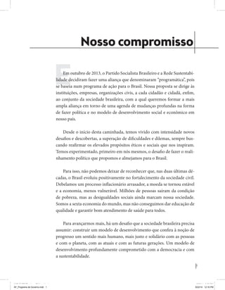 1 
Coligação Unidos Pelo Brasil PSB • REDE • PPS • PPL • PRP • PHS 
Nosso compromisso 
Em outubro de 2013, o Partido Socialista Brasileiro e a Rede Sustentabi-lidade 
decidiram fazer uma aliança que denominaram “programática”, pois 
se baseia num programa de ação para o Brasil. Nossa proposta se dirige às 
instituições, empresas, organizações civis, a cada cidadão e cidadã, enfim, 
ao conjunto da sociedade brasileira, com a qual queremos formar a mais 
ampla aliança em torno de uma agenda de mudanças profundas na forma 
de fazer política e no modelo de desenvolvimento social e econômico em 
nosso país. 
Desde o início desta caminhada, temos vivido com intensidade novos 
desafios e descobertas, a superação de dificuldades e dilemas, sempre bus-cando 
reafirmar os elevados propósitos éticos e sociais que nos inspiram. 
Temos experimentado, primeiro em nós mesmos, o desafio de fazer o reali-nhamento 
político que propomos e almejamos para o Brasil. 
Para isso, não podemos deixar de reconhecer que, nas duas últimas dé-cadas, 
o Brasil evoluiu positivamente no fortalecimento da sociedade civil. 
Debelamos um processo inflacionário arrasador, a moeda se tornou estável 
e a economia, menos vulnerável. Milhões de pessoas saíram da condição 
de pobreza, mas as desigualdades sociais ainda marcam nossa sociedade. 
Somos a sexta economia do mundo, mas não conseguimos dar educação de 
qualidade e garantir bom atendimento de saúde para todos. 
Para avançarmos mais, há um desafio que a sociedade brasileira precisa 
assumir: construir um modelo de desenvolvimento que confira à noção de 
progresso um sentido mais humano, mais justo e solidário com as pessoas 
e com o planeta, com as atuais e com as futuras gerações. Um modelo de 
desenvolvimento profundamente comprometido com a democracia e com 
a sustentabilidade. 
MIOLO SEMDiretrizes FULL.indd 1 6/26/14 3:23 PM 
AF_Programa de Governo.indd 1 8/22/14 12:16 PM 
 
