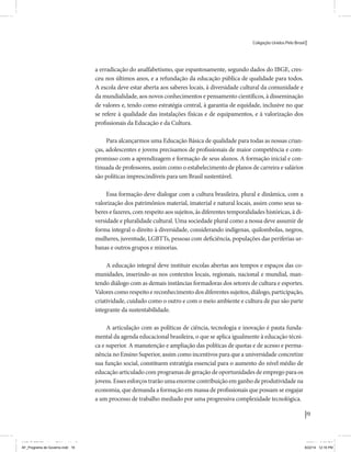 Coligação Unidos Pelo Brasil PSB • REDE • PPS • PPL Precisamos ter a coragem de mudar também a política. A cultura partidária estagnada e assentada em hegemonias pragmáticas é, ao tempo, fonte e resultado da paralisia de nosso sistema político e da baixa de nossa democracia. As estruturas institucionais da política são e indispostas às mudanças. As utopias foram banidas, os sonhos ficam lado de fora. A única forma de mudar esse ciclo político – ou ao menos descontinuidades em que se insinuem possibilidades de mudança - é “pra dentro”. Dessa forma, o realinhamento político deve estar associado forte contribuição da sociedade, com a mobilização e participação de seus setores, especialmente aqueles historicamente excluídos das decisões empurrados para as bordas do sistema, desautorizados em seu protagonismo 
e reduzidos à condição de espectadores do espetáculo midiático da política. 
O povo já demonstrou sua vontade de ser autor, diretor e personagem 
principal da cena política. Coerentes com essa vontade, as bases programá-ticas 
de nossa Coligação expressam um compromisso: o de nos integrarmos 
aos esforços da sociedade brasileira para ajudar a expressar suas legítimas 
demandas, melhorar a qualidade da representação política, ampliar de participação e cidadania e produzir uma forte transformação estruturas convencionais da política. 
Eis o nosso principal esforço: mais do que elaborar um programa para disputar as eleições presidenciais de 2014, estamos cuidando que esse programa – já em processo de elaboração colaborativa - incorpore 
o espírito inovador da Coligação que, além do PSB e da Rede, já se fortalece 
com as contribuições do PPS, do PPL, do PHS, do PRP e, sobretudo, participação da sociedade nos fóruns abertos em que recolhemos inúmeras 
propostas e projetos. 
Não temos dúvida de que o cerne de qualquer proposta inovadora parceria com a sociedade. Sem ela, o diagnóstico dos problemas nacionais as propostas de solução permanecem, como na maior parte da história sem raízes e sem força de implementação, reduzidas a um cumprimen-to 
apenas formal das regras democráticas. 
19 
Coligação Unidos Pelo Brasil PSB • REDE • PPS • PPL • PRP • PHS 
a erradicação do analfabetismo, que espantosamente, segundo dados do IBGE, cres-ceu 
nos últimos anos, e a refundação da educação pública de qualidade para todos. 
A escola deve estar aberta aos saberes locais, à diversidade cultural da comunidade e 
da mundialidade, aos novos conhecimentos e pensamento científicos, à disseminação 
de valores e, tendo como estratégia central, à garantia de equidade, inclusive no que 
se refere à qualidade das instalações físicas e de equipamentos, e à valorização dos 
profissionais da Educação e da Cultura. 
Para alcançarmos uma Educação Básica de qualidade para todas as nossas crian-ças, 
adolescentes e jovens precisamos de profissionais de maior competência e com-promisso 
com a aprendizagem e formação de seus alunos. A formação inicial e con-tinuada 
de professores, assim como o estabelecimento de planos de carreira e salários 
são políticas imprescindíveis para um Brasil sustentável. 
Essa formação deve dialogar com a cultura brasileira, plural e dinâmica, com a 
valorização dos patrimônios material, imaterial e natural locais, assim como seus sa-beres 
e fazeres, com respeito aos sujeitos, às diferentes temporalidades históricas, à di-versidade 
e pluralidade cultural. Uma sociedade plural como a nossa deve assumir de 
forma integral o direito à diversidade, considerando indígenas, quilombolas, negros, 
mulheres, juventude, LGBTTs, pessoas com deficiência, populações das periferias ur-banas 
e outros grupos e minorias. 
A educação integral deve instituir escolas abertas aos tempos e espaços das co-munidades, 
inserindo-as nos contextos locais, regionais, nacional e mundial, man-tendo 
diálogo com as demais instâncias formadoras dos setores de cultura e esportes. 
Valores como respeito e reconhecimento dos diferentes sujeitos, diálogo, participação, 
criatividade, cuidado como o outro e com o meio ambiente e cultura de paz são parte 
integrante da sustentabilidade. 
A articulação com as políticas de ciência, tecnologia e inovação é pauta funda-mental 
da agenda educacional brasileira, o que se aplica igualmente à educação técni-ca 
e superior. A manutenção e ampliação das políticas de quotas e de acesso e perma-nência 
no Ensino Superior, assim como incentivos para que a universidade concretize 
sua função social, constituem estratégia essencial para o aumento do nível médio de 
educação articulado com programas de geração de oportunidades de emprego para os 
jovens. Esses esforços trarão uma enorme contribuição em ganho de produtividade na 
economia, que demanda a formação em massa de profissionais que possam se engajar 
a um processo de trabalho mediado por uma progressiva complexidade tecnológica. 
MIOLO SEMDiretrizes FULL.indd 19 MIOLO SEMDiretrizes FULL.indd 3 6/26/14 3:23 PM 
AF_Programa de Governo.indd 19 8/22/14 12:16 PM 
 