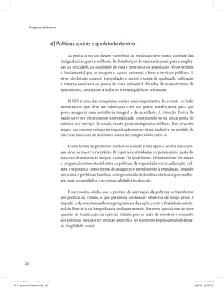 20 
Programa de Governo 
d) Políticas sociais e qualidade de vida 
As políticas sociais devem contribuir de modo decisivo para o combate das 
desigualdades, para a melhoria da distribuição de renda e riqueza, para a amplia-ção 
da felicidade, da qualidade de vida e bem-estar da população. Nesse sentido 
é fundamental que se assegure o acesso universal a bens e serviços públicos. É 
dever do Estado garantir à população o acesso à saúde de qualidade, habitação 
e entorno saudáveis do ponto de vista ambiental, dotados de infraestrutura de 
saneamento, com acesso a todos os serviços públicos relevantes. 
O SUS é uma das conquistas sociais mais importantes do recente período 
democrático, que deve ser valorizado e ter sua gestão aperfeiçoada, para que 
possa assegurar uma assistência integral e de qualidade. A Atenção Básica de 
saúde deve ser efetivamente universalizada, constituindo-se na única porta de 
entrada dos serviços de saúde, exceto pelas emergências médicas. Este preceito 
requer um enorme esforço de organização dos serviços, inclusive no sentido de 
articular unidades de diferentes níveis de complexidade entre si. 
Como forma de promover melhorias à saúde e não apenas cuidar das doen-ças, 
deve-se inscrever a prática de esportes e atividades corporais como parte do 
conceito de assistência integral à saúde. De igual forma, é fundamental fortalecer 
a cooperação intersetorial entre as políticas de seguridade social, educação, cul-tura 
e segurança como forma de assegurar o atendimento à população, levando 
em conta o perfil das famílias, com prioridade às famílias chefiadas por mulhe-res, 
suas necessidades, e as potencialidades territoriais. 
É necessário, ainda, que a política de superação da pobreza se transforme 
em política de Estado, o que permitirá estabelecer objetivos de longo prazo e 
impedir a descontinuidade dos programas e das ações, com a finalidade adicio-nal 
de libertá-la de barganhas de qualquer espécie. Estamos aqui diante de uma 
questão de focalização da ação do Estado, pois se trata de envolver o conjunto 
das políticas sociais e ter atenção específica no segmento populacional de eleva-da 
fragilidade social. 
MIOLO SEMDiretrizes FULL.indd 20 6/26/14 3:23 PM 
AF_Programa de Governo.indd 20 8/22/14 12:16 PM 
 