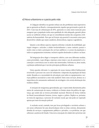 Coligação Unidos Pelo Brasil PSB • REDE • PPS • PPL Precisamos ter a coragem de mudar também a política. A cultura partidária estagnada e assentada em hegemonias pragmáticas é, ao tempo, fonte e resultado da paralisia de nosso sistema político e da baixa de nossa democracia. As estruturas institucionais da política são e indispostas às mudanças. As utopias foram banidas, os sonhos ficam lado de fora. A única forma de mudar esse ciclo político – ou ao menos descontinuidades em que se insinuem possibilidades de mudança - é “pra dentro”. Dessa forma, o realinhamento político deve estar associado forte contribuição da sociedade, com a mobilização e participação de seus setores, especialmente aqueles historicamente excluídos das decisões empurrados para as bordas do sistema, desautorizados em seu protagonismo 
e reduzidos à condição de espectadores do espetáculo midiático da política. 
O povo já demonstrou sua vontade de ser autor, diretor e personagem 
principal da cena política. Coerentes com essa vontade, as bases programá-ticas 
de nossa Coligação expressam um compromisso: o de nos integrarmos 
aos esforços da sociedade brasileira para ajudar a expressar suas legítimas 
demandas, melhorar a qualidade da representação política, ampliar de participação e cidadania e produzir uma forte transformação estruturas convencionais da política. 
Eis o nosso principal esforço: mais do que elaborar um programa para disputar as eleições presidenciais de 2014, estamos cuidando que esse programa – já em processo de elaboração colaborativa - incorpore 
o espírito inovador da Coligação que, além do PSB e da Rede, já se fortalece 
com as contribuições do PPS, do PPL, do PHS, do PRP e, sobretudo, participação da sociedade nos fóruns abertos em que recolhemos inúmeras 
propostas e projetos. 
Não temos dúvida de que o cerne de qualquer proposta inovadora parceria com a sociedade. Sem ela, o diagnóstico dos problemas nacionais as propostas de solução permanecem, como na maior parte da história sem raízes e sem força de implementação, reduzidas a um cumprimen-to 
apenas formal das regras democráticas. 
21 
Coligação Unidos Pelo Brasil PSB • REDE • PPS • PPL • PRP • PHS 
e) Novo urbanismo e o pacto pela vida 
A Coligação identifica na questão urbana um dos problemas mais expressivos 
que se apresenta ao Brasil e, consequentemente, àqueles que governarão a partir de 
2015. Com taxa de urbanização de 85%, apresenta-se como meta essencial, para 
assegurar que a população tenha uma qualidade de vida adequada, garantir pleno 
acesso ao ambiente urbano, em que se consolidaram muitas das conquistas civili-zatórias 
da humanidade. Para que tal fruição seja possível é necessário atuar para 
desenvolver cidades que sejam saudáveis, democráticas, seguras e agradáveis. 
Quanto a este último aspecto, importa enfrentar o desafio da mobilidade, que 
requer integrar e articular a cidade territorialmente e, nesse contexto, pensar o 
modo como se dará a prestação dos serviços públicos e o acesso da população a 
todos os equipamentos existentes, inclusive aqueles destinados à cultura e ao lazer. 
Tal integração deve eleger o transporte coletivo, com seus diferentes modais, 
como prioridade, o que obriga a repensar como tratar o uso do automóvel e a lo-comoção 
e convivência com os meios não motorizados. Enfrenta-se, desse modo, 
a poluição ambiental que é um dos principais problemas urbanos. 
Outra questão relevante é a superação do nosso imenso déficit habitacional, 
revertendo o processo em curso de isolamento e dispersão da população de baixa 
renda. Ressalta-se a necessidade de articulação com todos os equipamentos e ser-viços 
públicos necessários a uma vida saudável. Entre esses serviços, destaca-se a 
importância do saneamento ambiental, da reciclagem e da correta destinação dos 
resíduos sólidos. 
A sensação de insegurança generalizada, que é repercutida diariamente pelos 
meios de comunicação de massa, evidencia os limites atuais da política de segu-rança, 
que ainda não se tornou prioridade nacional. Morrem de forma violenta 
no Brasil essencialmente homens, jovens, negros e pobres. Replica-se, portanto, 
no tema da segurança, o processo de exclusão social, que não pode ser superado 
apenas por meio da atuação policial. 
A exclusão social, contudo, tem por locus privilegiado o território urbano e 
em nosso urbanismo há uma desarticulação entre as áreas centrais, densamente 
dotadas de serviços e equipamentos públicos e privados, e as periferias, em que 
sobressai a ausência do Estado. Uma nova concepção de cidade deve priorizar este 
MIOLO SEMDiretrizes FULL.indd 21 MIOLO SEMDiretrizes FULL.indd 3 6/26/14 3:23 PM 
AF_Programa de Governo.indd 21 8/22/14 12:16 PM 
 
