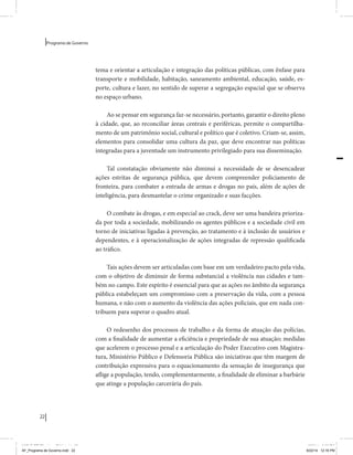 22 
Programa de Governo 
tema e orientar a articulação e integração das políticas públicas, com ênfase para 
transporte e mobilidade, habitação, saneamento ambiental, educação, saúde, es-porte, 
cultura e lazer, no sentido de superar a segregação espacial que se observa 
no espaço urbano. 
Ao se pensar em segurança faz-se necessário, portanto, garantir o direito pleno 
à cidade, que, ao reconciliar áreas centrais e periféricas, permite o compartilha-mento 
de um patrimônio social, cultural e político que é coletivo. Criam-se, assim, 
elementos para consolidar uma cultura da paz, que deve encontrar nas políticas 
integradas para a juventude um instrumento privilegiado para sua disseminação. 
Tal constatação obviamente não diminui a necessidade de se desencadear 
ações estritas de segurança pública, que devem compreender policiamento de 
fronteira, para combater a entrada de armas e drogas no país, além de ações de 
inteligência, para desmantelar o crime organizado e suas facções. 
O combate às drogas, e em especial ao crack, deve ser uma bandeira prioriza-da 
por toda a sociedade, mobilizando os agentes públicos e a sociedade civil em 
torno de iniciativas ligadas à prevenção, ao tratamento e à inclusão de usuários e 
dependentes, e à operacionalização de ações integradas de repressão qualificada 
ao tráfico. 
Tais ações devem ser articuladas com base em um verdadeiro pacto pela vida, 
com o objetivo de diminuir de forma substancial a violência nas cidades e tam-bém 
no campo. Este espírito é essencial para que as ações no âmbito da segurança 
pública estabeleçam um compromisso com a preservação da vida, com a pessoa 
humana, e não com o aumento da violência das ações policiais, que em nada con-tribuem 
para superar o quadro atual. 
O redesenho dos processos de trabalho e da forma de atuação das polícias, 
com a finalidade de aumentar a eficiência e propriedade de sua atuação; medidas 
que acelerem o processo penal e a articulação do Poder Executivo com Magistra-tura, 
Ministério Público e Defensoria Pública são iniciativas que têm margem de 
contribuição expressiva para o equacionamento da sensação de insegurança que 
aflige a população, tendo, complementarmente, a finalidade de eliminar a barbárie 
que atinge a população carcerária do país. 
MIOLO SEMDiretrizes FULL.indd 22 6/26/14 3:23 PM 
AF_Programa de Governo.indd 22 8/22/14 12:16 PM 
 