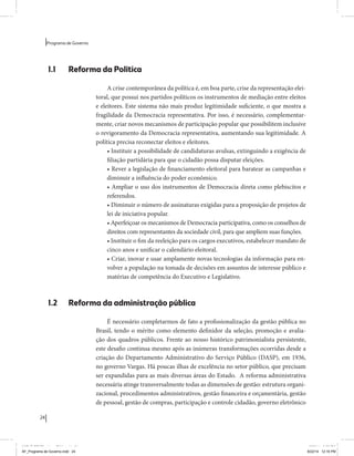 24 
Programa de Governo 
1.1 Reforma da Política 
A crise contemporânea da política é, em boa parte, crise da representação elei-toral, 
que possui nos partidos políticos os instrumentos de mediação entre eleitos 
e eleitores. Este sistema não mais produz legitimidade suficiente, o que mostra a 
fragilidade da Democracia representativa. Por isso, é necessário, complementar-mente, 
criar novos mecanismos de participação popular que possibilitem inclusive 
o revigoramento da Democracia representativa, aumentando sua legitimidade. A 
política precisa reconectar eleitos e eleitores. 
• Instituir a possibilidade de candidaturas avulsas, extinguindo a exigência de 
filiação partidária para que o cidadão possa disputar eleições. 
• Rever a legislação de financiamento eleitoral para baratear as campanhas e 
diminuir a influência do poder econômico. 
• Ampliar o uso dos instrumentos de Democracia direta como plebiscitos e 
referendos. 
• Diminuir o número de assinaturas exigidas para a proposição de projetos de 
lei de iniciativa popular. 
• Aperfeiçoar os mecanismos de Democracia participativa, como os conselhos de 
direitos com representantes da sociedade civil, para que ampliem suas funções. 
• Instituir o fim da reeleição para os cargos executivos, estabelecer mandato de 
cinco anos e unificar o calendário eleitoral. 
• Criar, inovar e usar amplamente novas tecnologias da informação para en-volver 
a população na tomada de decisões em assuntos de interesse público e 
matérias de competência do Executivo e Legislativo. 
1.2 Reforma da administração pública 
É necessário completarmos de fato a profissionalização da gestão pública no 
Brasil, tendo o mérito como elemento definidor da seleção, promoção e avalia-ção 
dos quadros públicos. Frente ao nosso histórico patrimonialista persistente, 
este desafio continua mesmo após as inúmeras transformações ocorridas desde a 
criação do Departamento Administrativo do Serviço Público (DASP), em 1936, 
no governo Vargas. Há poucas ilhas de excelência no setor público, que precisam 
ser expandidas para as mais diversas áreas do Estado. A reforma administrativa 
necessária atinge transversalmente todas as dimensões de gestão: estrutura organi-zacional, 
procedimentos administrativos, gestão financeira e orçamentária, gestão 
de pessoal, gestão de compras, participação e controle cidadão, governo eletrônico 
MIOLO SEMDiretrizes FULL.indd 24 6/26/14 3:23 PM 
AF_Programa de Governo.indd 24 8/22/14 12:16 PM 
 
