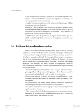 26 
Programa de Governo 
• Ajustar a legislação e o arcabouço infralegal ao novo modelo federativo, favo-recendo 
a colaboração federativa, a coordenação de políticas e a diminuição das 
sobreposições entre os entes subnacionais. 
• Ampliar instrumentos legais, como a Lei de Consórcios Públicos, que viabiliza 
a cooperação entre entes federados. 
• Promover a reforma tributária com o objetivo de fortalecer e assegurar maior 
autonomia aos Estados e Municípios. Esta reforma terá como diretrizes, além da 
descentralização de recursos, a simplificação do sistema, a justiça tributária e a 
promoção do desenvolvimento sustentável. 
• Instituir nova forma de governança das regiões metropolitanas, que pos-sibilite 
a solução de problemas comuns aos municípios que compõem esses 
territórios. 
1.4 Política de defesa: soberania democrática 
O Brasil tende a ter maior importância no cenário internacional, em função de 
sua extensão e biodiversidade, das reservas de recursos naturais que controla, como 
petróleo, os volumes de água potável e os recursos hídricos presentes em seu terri-tório. 
Temos grande disponibilidade de terras agricultáveis, fato que permitiria am-pliar 
de forma significativa nossa condição de produtores de alimentos e de outros 
gêneros vegetais que se prestam a aplicações energéticas e industriais. Tal condição 
requer que o país desenvolva uma política de defesa nacional vigorosa, compatível 
com sua importância estratégica e com os interesses nacionais daquela que é a 6ª 
economia do mundo. 
• Desenvolver a base industrial de defesa, com a aquisição de todas as tecnolo-gias 
e capacidades industriais necessárias para que o Brasil alcance a necessária 
autonomia de avaliação, decisão e ação na defesa de sua soberania. 
• Implementar ações que fortaleçam setores como o espacial (satélites e fogue-tes), 
naval, comunicações estratégicas, ciberdefesa, radares, defesa aérea e avia-ção 
avançada. 
• Criar articulações com o setor privado, para que o mesmo se interesse por 
investir em produtos e processos de interesse da defesa nacional. 
• Criar, fortalecer e articular centros de pesquisa que apoiem tecnologicamente 
a política nacional de defesa. 
• Valorizar os profissionais das forças armadas, tanto em termos de remunera-ção, 
quanto de investimentos em sua adequada formação para o exercício das 
funções de defesa, em suas diferentes vertentes. 
MIOLO SEMDiretrizes FULL.indd 26 6/26/14 3:23 PM 
AF_Programa de Governo.indd 26 8/22/14 12:16 PM 
 