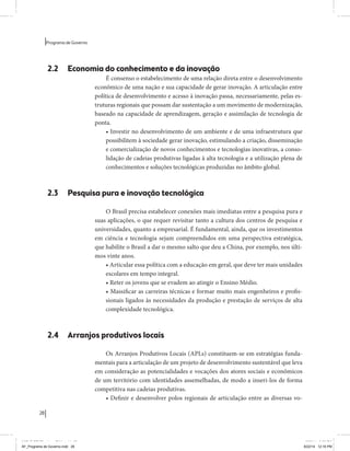 28 
Programa de Governo 
2.2 Economia do conhecimento e da inovação 
É consenso o estabelecimento de uma relação direta entre o desenvolvimento 
econômico de uma nação e sua capacidade de gerar inovação. A articulação entre 
política de desenvolvimento e acesso à inovação passa, necessariamente, pelas es-truturas 
regionais que possam dar sustentação a um movimento de modernização, 
baseado na capacidade de aprendizagem, geração e assimilação de tecnologia de 
ponta. 
• Investir no desenvolvimento de um ambiente e de uma infraestrutura que 
possibilitem à sociedade gerar inovação, estimulando a criação, disseminação 
e comercialização de novos conhecimentos e tecnologias inovativas, a conso-lidação 
de cadeias produtivas ligadas à alta tecnologia e a utilização plena de 
conhecimentos e soluções tecnológicas produzidas no âmbito global. 
2.3 Pesquisa pura e inovação tecnológica 
O Brasil precisa estabelecer conexões mais imediatas entre a pesquisa pura e 
suas aplicações, o que requer revisitar tanto a cultura dos centros de pesquisa e 
universidades, quanto a empresarial. É fundamental, ainda, que os investimentos 
em ciência e tecnologia sejam compreendidos em uma perspectiva estratégica, 
que habilite o Brasil a dar o mesmo salto que deu a China, por exemplo, nos últi-mos 
vinte anos. 
• Articular essa política com a educação em geral, que deve ter mais unidades 
escolares em tempo integral. 
• Reter os jovens que se evadem ao atingir o Ensino Médio. 
• Massificar as carreiras técnicas e formar muito mais engenheiros e profis-sionais 
ligados às necessidades da produção e prestação de serviços de alta 
complexidade tecnológica. 
2.4 Arranjos produtivos locais 
Os Arranjos Produtivos Locais (APLs) constituem-se em estratégias funda-mentais 
para a articulação de um projeto de desenvolvimento sustentável que leva 
em consideração as potencialidades e vocações dos atores sociais e econômicos 
de um território com identidades assemelhadas, de modo a inseri-los de forma 
competitiva nas cadeias produtivas. 
• Definir e desenvolver polos regionais de articulação entre as diversas vo- 
MIOLO SEMDiretrizes FULL.indd 28 6/26/14 3:23 PM 
AF_Programa de Governo.indd 28 8/22/14 12:16 PM 
 