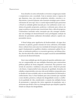 2 
Programa de Governo 
Esses desafios só serão enfrentados se tivermos coragem para mudar 
e compromisso com a sociedade. Com os mesmos meios e riquezas de 
que dispomos, mas, com outros propósitos, métodos, conceitos e co-nhecimento, 
é possível planejar uma transição estratégica para o desen-volvimento 
de novo tipo. Essa é a tarefa imprescindível para posicionar 
o Brasil na realidade global marcada por crise ambiental, social e eco-nômica 
de grandes proporções, poderosa o suficiente para colocar em 
xeque as práticas e posturas que caracterizam, hoje, a ideia de progresso. 
Continuamos insistindo numa concepção que não consegue transfor-mar 
em estratégia de desenvolvimento nossa privilegiada condição de 
detentor de patrimônio ambiental, diversidade cultural e espírito em-preendedor 
únicos. 
O Brasil abriga parte significativa da biodiversidade e da água doce 
existentes no planeta, grande extensão de terras cultiváveis, diversidade 
étnico-cultural, bem como uma rica variedade de formações naturais cujo 
papel é fundamental no equilíbrio climático continental e global. No en-tanto, 
as instituições políticas e os sucessivos governos, nas últimas déca-das, 
não têm absorvido e dado relevo ao papel crucial da sustentabilidade 
no processo de desenvolvimento. 
Esta é uma realidade que não diz apenas de questões ambientais e pre-cisa 
ser compreendida nas suas múltiplas dimensões para construirmos 
políticas públicas de forma integrada e transversal. Para promover essa 
revisão de conceitos e estabelecer uma ponte entre o Brasil do presente 
e do futuro, é imprescindível uma educação de qualidade, formadora de 
cidadãos comprometidos com uma vida social solidária e preparados para 
os desafios de uma sociedade cada vez mais demandante de informação e 
conhecimento. Essa é a base fundante para uma economia que responda 
a esses desafios, promova a redução das desigualdades sociais e a melho-ria 
da qualidade de vida, considerando o conjunto das múltiplas formas 
de pensamento e expressão dos vários segmentos da população, sem o 
sectarismo que divide o País ou a homogenização que aniquila o papel do 
Estado na redução das desigualdades. 
MIOLO SEMDiretrizes FULL.indd 2 6/26/14 3:23 PM 
AF_Programa de Governo.indd 2 8/22/14 12:16 PM 
 