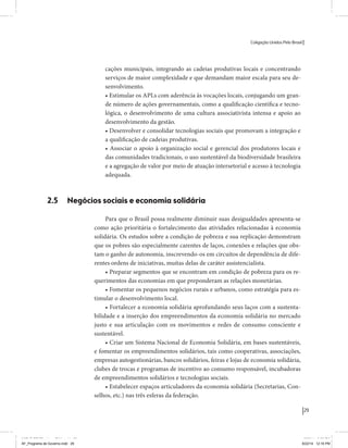Coligação Unidos Pelo Brasil PSB • REDE • PPS • PPL Precisamos ter a coragem de mudar também a política. A cultura partidária estagnada e assentada em hegemonias pragmáticas é, ao tempo, fonte e resultado da paralisia de nosso sistema político e da baixa de nossa democracia. As estruturas institucionais da política são e indispostas às mudanças. As utopias foram banidas, os sonhos ficam lado de fora. A única forma de mudar esse ciclo político – ou ao menos descontinuidades em que se insinuem possibilidades de mudança - é “pra dentro”. Dessa forma, o realinhamento político deve estar associado forte contribuição da sociedade, com a mobilização e participação de seus setores, especialmente aqueles historicamente excluídos das decisões empurrados para as bordas do sistema, desautorizados em seu protagonismo 
e reduzidos à condição de espectadores do espetáculo midiático da política. 
O povo já demonstrou sua vontade de ser autor, diretor e personagem 
principal da cena política. Coerentes com essa vontade, as bases programá-ticas 
de nossa Coligação expressam um compromisso: o de nos integrarmos 
aos esforços da sociedade brasileira para ajudar a expressar suas legítimas 
demandas, melhorar a qualidade da representação política, ampliar de participação e cidadania e produzir uma forte transformação estruturas convencionais da política. 
Eis o nosso principal esforço: mais do que elaborar um programa para disputar as eleições presidenciais de 2014, estamos cuidando que esse programa – já em processo de elaboração colaborativa - incorpore 
o espírito inovador da Coligação que, além do PSB e da Rede, já se fortalece 
com as contribuições do PPS, do PPL, do PHS, do PRP e, sobretudo, participação da sociedade nos fóruns abertos em que recolhemos inúmeras 
propostas e projetos. 
Não temos dúvida de que o cerne de qualquer proposta inovadora parceria com a sociedade. Sem ela, o diagnóstico dos problemas nacionais as propostas de solução permanecem, como na maior parte da história sem raízes e sem força de implementação, reduzidas a um cumprimen-to 
apenas formal das regras democráticas. 
29 
Coligação Unidos Pelo Brasil PSB • REDE • PPS • PPL • PRP • PHS 
cações municipais, integrando as cadeias produtivas locais e concentrando 
serviços de maior complexidade e que demandam maior escala para seu de-senvolvimento. 
• Estimular os APLs com aderência às vocações locais, conjugando um gran-de 
número de ações governamentais, como a qualificação científica e tecno-lógica, 
o desenvolvimento de uma cultura associativista intensa e apoio ao 
desenvolvimento da gestão. 
• Desenvolver e consolidar tecnologias sociais que promovam a integração e 
a qualificação de cadeias produtivas. 
• Associar o apoio à organização social e gerencial dos produtores locais e 
das comunidades tradicionais, o uso sustentável da biodiversidade brasileira 
e a agregação de valor por meio de atuação intersetorial e acesso à tecnologia 
adequada. 
2.5 Negócios sociais e economia solidária 
Para que o Brasil possa realmente diminuir suas desigualdades apresenta-se 
como ação prioritária o fortalecimento das atividades relacionadas à economia 
solidária. Os estudos sobre a condição de pobreza e sua replicação demonstram 
que os pobres são especialmente carentes de laços, conexões e relações que obs-tam 
o ganho de autonomia, inscrevendo-os em circuitos de dependência de dife-rentes 
ordens de iniciativas, muitas delas de caráter assistencialista. 
• Preparar segmentos que se encontram em condição de pobreza para os re-querimentos 
das economias em que preponderam as relações monetárias. 
• Fomentar os pequenos negócios rurais e urbanos, como estratégia para es-timular 
o desenvolvimento local. 
• Fortalecer a economia solidária aprofundando seus laços com a sustenta-bilidade 
e a inserção dos empreendimentos da economia solidária no mercado 
justo e sua articulação com os movimentos e redes de consumo consciente e 
sustentável. 
• Criar um Sistema Nacional de Economia Solidária, em bases sustentáveis, 
e fomentar os empreendimentos solidários, tais como cooperativas, associações, 
empresas autogestionárias, bancos solidários, feiras e lojas de economia solidária, 
clubes de trocas e programas de incentivo ao consumo responsável, incubadoras 
de empreendimentos solidários e tecnologias sociais. 
• Estabelecer espaços articuladores da economia solidária (Secretarias, Con-selhos, 
etc.) nas três esferas da federação. 
MIOLO SEMDiretrizes FULL.indd 29 MIOLO SEMDiretrizes FULL.indd 3 6/26/14 3:23 PM 
AF_Programa de Governo.indd 29 8/22/14 12:16 PM 
 