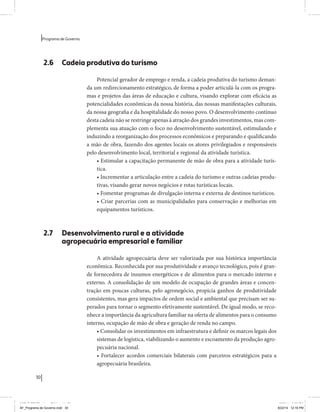 30 
Programa de Governo 
2.6 Cadeia produtiva do turismo 
Potencial gerador de emprego e renda, a cadeia produtiva do turismo deman-da 
um redirecionamento estratégico, de forma a poder articulá-la com os progra-mas 
e projetos das áreas de educação e cultura, visando explorar com eficácia as 
potencialidades econômicas da nossa história, das nossas manifestações culturais, 
da nossa geografia e da hospitalidade do nosso povo. O desenvolvimento contínuo 
desta cadeia não se restringe apenas à atração dos grandes investimentos, mas com-plementa 
sua atuação com o foco no desenvolvimento sustentável, estimulando e 
induzindo a reorganização dos processos econômicos e preparando e qualificando 
a mão de obra, fazendo dos agentes locais os atores privilegiados e responsáveis 
pelo desenvolvimento local, territorial e regional da atividade turística. 
• Estimular a capacitação permanente de mão de obra para a atividade turís-tica. 
• Incrementar a articulação entre a cadeia do turismo e outras cadeias produ-tivas, 
visando gerar novos negócios e rotas turísticas locais. 
• Fomentar programas de divulgação interna e externa de destinos turísticos. 
• Criar parcerias com as municipalidades para conservação e melhorias em 
equipamentos turísticos. 
2.7 Desenvolvimento rural e a atividade 
agropecuária empresarial e familiar 
A atividade agropecuária deve ser valorizada por sua histórica importância 
econômica. Reconhecida por sua produtividade e avanço tecnológico, pois é gran-de 
fornecedora de insumos energéticos e de alimentos para o mercado interno e 
externo. A consolidação de um modelo de ocupação de grandes áreas e concen-tração 
em poucas culturas, pelo agronegócio, propicia ganhos de produtividade 
consistentes, mas gera impactos de ordem social e ambiental que precisam ser su-perados 
para tornar o segmento efetivamente sustentável. De igual modo, se reco-nhece 
a importância da agricultura familiar na oferta de alimentos para o consumo 
interno, ocupação de mão de obra e geração de renda no campo. 
• Consolidar os investimentos em infraestrutura e definir os marcos legais dos 
sistemas de logística, viabilizando o aumento e escoamento da produção agro-pecuária 
nacional. 
• Fortalecer acordos comerciais bilaterais com parceiros estratégicos para a 
agropecuária brasileira. 
MIOLO SEMDiretrizes FULL.indd 30 6/26/14 3:23 PM 
AF_Programa de Governo.indd 30 8/22/14 12:16 PM 
 
