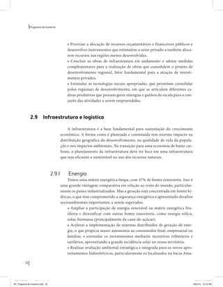 32 
Programa de Governo 
• Priorizar a alocação de recursos orçamentários e financeiros públicos e 
desenvolver instrumentos que estimulem o setor privado a também aloca-rem 
recursos nas regiões menos desenvolvidas. 
• Concluir as obras de infraestrutura em andamento e adotar medidas 
complementares para a realização de obras que consolidem o projeto de 
desenvolvimento regional, fator fundamental para a atração de investi-mentos 
privados. 
• Estimular as tecnologias sociais apropriadas, que permitam consolidar 
polos regionais de desenvolvimento, em que se articulem diferentes ca-deias 
produtivas que possam gerar sinergias e ganhos de escala para o con-junto 
das atividades a serem empreendidas. 
2.9 Infraestrutura e logística 
A infraestrutura é a base fundamental para sustentação do crescimento 
econômico. A forma como é planejada e constituída tem enorme impacto na 
distribuição geográfica do desenvolvimento, na qualidade de vida da popula-ção 
e nos impactos ambientais. Na transição para uma economia de baixo car-bono, 
o planejamento da infraestrutura deve ter foco em uma infraestrutura 
que seja eficiente e sustentável no uso dos recursos naturais. 
2.9.1 Energia 
Temos uma matriz energética limpa, com 47% de fontes renováveis. Isso é 
uma grande vantagem comparativa em relação ao resto do mundo, particular-mente 
os países industrializados. Mas a geração está concentrada em fontes hí-dricas, 
o que tem comprometido a segurança energética e apresentado desafios 
socioambientais importantes, a serem superados. 
• Ampliar a participação de energia renovável na matriz energética bra-sileira 
e diversificar com outras fontes renováveis, como energia eólica, 
solar, biomassa (principalmente da cana-de-açúcar). 
• Acelerar a implementação de sistemas distribuídos de geração de ener-gia, 
o que propicia maior autonomia ao consumidor final, empresarial ou 
familiar, e estimular os investimentos mediante incentivos tributários e 
tarifários, aproveitando a grande incidência solar no nosso território. 
• Realizar avaliação ambiental estratégica e integrada para os novos apro-veitamentos 
hidroelétricos, particularmente os localizados na bacia Ama- 
MIOLO SEMDiretrizes FULL.indd 32 6/26/14 3:23 PM 
AF_Programa de Governo.indd 32 8/22/14 12:16 PM 
 