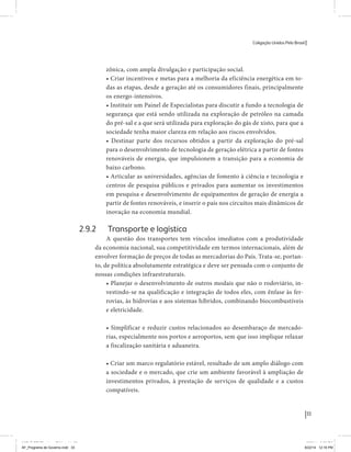 Coligação Unidos Pelo Brasil PSB • REDE • PPS • PPL Precisamos ter a coragem de mudar também a política. A cultura partidária estagnada e assentada em hegemonias pragmáticas é, ao tempo, fonte e resultado da paralisia de nosso sistema político e da baixa de nossa democracia. As estruturas institucionais da política são e indispostas às mudanças. As utopias foram banidas, os sonhos ficam lado de fora. A única forma de mudar esse ciclo político – ou ao menos descontinuidades em que se insinuem possibilidades de mudança - é “pra dentro”. Dessa forma, o realinhamento político deve estar associado forte contribuição da sociedade, com a mobilização e participação de seus setores, especialmente aqueles historicamente excluídos das decisões empurrados para as bordas do sistema, desautorizados em seu protagonismo 
e reduzidos à condição de espectadores do espetáculo midiático da política. 
O povo já demonstrou sua vontade de ser autor, diretor e personagem 
principal da cena política. Coerentes com essa vontade, as bases programá-ticas 
de nossa Coligação expressam um compromisso: o de nos integrarmos 
aos esforços da sociedade brasileira para ajudar a expressar suas legítimas 
demandas, melhorar a qualidade da representação política, ampliar de participação e cidadania e produzir uma forte transformação estruturas convencionais da política. 
Eis o nosso principal esforço: mais do que elaborar um programa para disputar as eleições presidenciais de 2014, estamos cuidando que esse programa – já em processo de elaboração colaborativa - incorpore 
o espírito inovador da Coligação que, além do PSB e da Rede, já se fortalece 
com as contribuições do PPS, do PPL, do PHS, do PRP e, sobretudo, participação da sociedade nos fóruns abertos em que recolhemos inúmeras 
propostas e projetos. 
Não temos dúvida de que o cerne de qualquer proposta inovadora parceria com a sociedade. Sem ela, o diagnóstico dos problemas nacionais as propostas de solução permanecem, como na maior parte da história sem raízes e sem força de implementação, reduzidas a um cumprimen-to 
apenas formal das regras democráticas. 
33 
Coligação Unidos Pelo Brasil PSB • REDE • PPS • PPL • PRP • PHS 
zônica, com ampla divulgação e participação social. 
• Criar incentivos e metas para a melhoria da eficiência energética em to-das 
as etapas, desde a geração até os consumidores finais, principalmente 
os energo-intensivos. 
• Instituir um Painel de Especialistas para discutir a fundo a tecnologia de 
segurança que está sendo utilizada na exploração de petróleo na camada 
do pré-sal e a que será utilizada para exploração do gás de xisto, para que a 
sociedade tenha maior clareza em relação aos riscos envolvidos. 
• Destinar parte dos recursos obtidos a partir da exploração do pré-sal 
para o desenvolvimento de tecnologia de geração elétrica a partir de fontes 
renováveis de energia, que impulsionem a transição para a economia de 
baixo carbono. 
• Articular as universidades, agências de fomento à ciência e tecnologia e 
centros de pesquisa públicos e privados para aumentar os investimentos 
em pesquisa e desenvolvimento de equipamentos de geração de energia a 
partir de fontes renováveis, e inserir o país nos circuitos mais dinâmicos de 
inovação na economia mundial. 
2.9.2 Transporte e logística 
A questão dos transportes tem vínculos imediatos com a produtividade 
da economia nacional, sua competitividade em termos internacionais, além de 
envolver formação de preços de todas as mercadorias do País. Trata-se, portan-to, 
de política absolutamente estratégica e deve ser pensada com o conjunto de 
nossas condições infraestruturais. 
• Planejar o desenvolvimento de outros modais que não o rodoviário, in-vestindo- 
se na qualificação e integração de todos eles, com ênfase às fer-rovias, 
às hidrovias e aos sistemas híbridos, combinando biocombustíveis 
e eletricidade. 
• Simplificar e reduzir custos relacionados ao desembaraço de mercado-rias, 
especialmente nos portos e aeroportos, sem que isso implique relaxar 
a fiscalização sanitária e aduaneira. 
• Criar um marco regulatório estável, resultado de um amplo diálogo com 
a sociedade e o mercado, que crie um ambiente favorável à ampliação de 
investimentos privados, à prestação de serviços de qualidade e a custos 
compatíveis. 
MIOLO SEMDiretrizes FULL.indd 33 MIOLO SEMDiretrizes FULL.indd 3 6/26/14 3:23 PM 
AF_Programa de Governo.indd 33 8/22/14 12:16 PM 
 