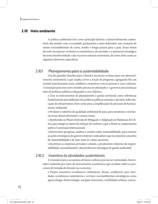 34 
Programa de Governo 
2.10 Meio ambiente 
A política ambiental terá como principal diretriz o desenvolvimento susten-tável, 
discutindo com a sociedade, parlamento e entes federados, um conjunto de 
metas socioambientais de curto, médio e longo prazos para o país. Essas metas 
deverão incorporar os limites ecossistêmicos, de um lado, e o potencial estratégico 
da nossa biodiversidade e dos recursos naturais renováveis, de outro, bem como as 
seguintes diretrizes específicas: 
2.10.1 Planejamento para a sustentabilidade 
Um dos grandes desafios para o Brasil é encontrar as bases para um desenvol-vimento 
sustentável, o que implica rever a noção de progresso, agregando-lhe um 
sentido mais humano, justo, solidário e respeitoso com as pessoas e com o planeta. 
A transição para esse novo modelo precisa ser planejado e o governo precisa lançar 
mão de políticas públicas adequadas a esse objetivo. 
• Usar os instrumentos de planejamento e gestão territorial como referências 
fundamentais para definição das políticas públicas setoriais e decisões sobre alo-cação 
de infraestrutura, bem como para a simplificação do processo de licencia-mento 
ambiental. 
• Produzir o relatório de qualidade ambiental do país, para monitorar e reorien-tar 
nosso desenvolvimento e nossas metas. 
• Aprofundar os Planos Setoriais de Mitigação e Adaptação às Mudanças do Cli-ma, 
para atingir as metas de redução de carbono a que o Brasil se comprometeu 
junto à Convenção Internacional. 
• Desenvolver pesquisas, análises e estudos sobre sustentabilidade, para orientar 
as ações estratégicas do governo federal e indicadores que incorporem conceitos 
de sustentabilidade e de bem-estar às contas nacionais. 
• Incentivar as empresas, privadas e estatais, a produzirem relatórios de respon-sabilidade 
socioambiental e desenvolverem estratégias de gestão ambiental. 
2.10.2 Incentivo às atividades sustentáveis 
A transição para a economia de baixo carbono precisa ser estimulada, fomen-tada 
e induzida por meio de instrumentos econômicos que incidam sobre os pro-cessos 
de tomada de decisão na economia. 
• Propor incentivos econômicos (tributários, fiscais, creditícios) para ativi-dades 
econômicas sustentáveis e serviços socioambientais estratégicos como 
agroecologia, biotecnologia, energias renováveis, mobilidade urbana, conces- 
MIOLO SEMDiretrizes FULL.indd 34 6/26/14 3:23 PM 
AF_Programa de Governo.indd 34 8/22/14 12:16 PM 
 