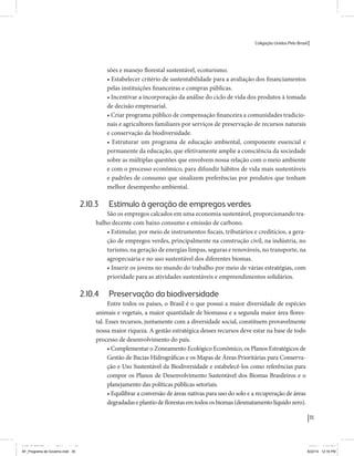 Coligação Unidos Pelo Brasil PSB • REDE • PPS • PPL Precisamos ter a coragem de mudar também a política. A cultura partidária estagnada e assentada em hegemonias pragmáticas é, ao tempo, fonte e resultado da paralisia de nosso sistema político e da baixa de nossa democracia. As estruturas institucionais da política são e indispostas às mudanças. As utopias foram banidas, os sonhos ficam lado de fora. A única forma de mudar esse ciclo político – ou ao menos descontinuidades em que se insinuem possibilidades de mudança - é “pra dentro”. Dessa forma, o realinhamento político deve estar associado forte contribuição da sociedade, com a mobilização e participação de seus setores, especialmente aqueles historicamente excluídos das decisões empurrados para as bordas do sistema, desautorizados em seu protagonismo 
e reduzidos à condição de espectadores do espetáculo midiático da política. 
O povo já demonstrou sua vontade de ser autor, diretor e personagem 
principal da cena política. Coerentes com essa vontade, as bases programá-ticas 
de nossa Coligação expressam um compromisso: o de nos integrarmos 
aos esforços da sociedade brasileira para ajudar a expressar suas legítimas 
demandas, melhorar a qualidade da representação política, ampliar de participação e cidadania e produzir uma forte transformação estruturas convencionais da política. 
Eis o nosso principal esforço: mais do que elaborar um programa para disputar as eleições presidenciais de 2014, estamos cuidando que esse programa – já em processo de elaboração colaborativa - incorpore 
o espírito inovador da Coligação que, além do PSB e da Rede, já se fortalece 
com as contribuições do PPS, do PPL, do PHS, do PRP e, sobretudo, participação da sociedade nos fóruns abertos em que recolhemos inúmeras 
propostas e projetos. 
Não temos dúvida de que o cerne de qualquer proposta inovadora parceria com a sociedade. Sem ela, o diagnóstico dos problemas nacionais as propostas de solução permanecem, como na maior parte da história sem raízes e sem força de implementação, reduzidas a um cumprimen-to 
apenas formal das regras democráticas. 
35 
Coligação Unidos Pelo Brasil PSB • REDE • PPS • PPL • PRP • PHS 
sões e manejo florestal sustentável, ecoturismo. 
• Estabelecer critério de sustentabilidade para a avaliação dos financiamentos 
pelas instituições financeiras e compras públicas. 
• Incentivar a incorporação da análise do ciclo de vida dos produtos à tomada 
de decisão empresarial. 
• Criar programa público de compensação financeira a comunidades tradicio-nais 
e agricultores familiares por serviços de preservação de recursos naturais 
e conservação da biodiversidade. 
• Estruturar um programa de educação ambiental, componente essencial e 
permanente da educação, que efetivamente amplie a consciência da sociedade 
sobre as múltiplas questões que envolvem nossa relação com o meio ambiente 
e com o processo econômico, para difundir hábitos de vida mais sustentáveis 
e padrões de consumo que sinalizem preferências por produtos que tenham 
melhor desempenho ambiental. 
2.10.3 Estímulo à geração de empregos verdes 
São os empregos calcados em uma economia sustentável, proporcionando tra-balho 
decente com baixo consumo e emissão de carbono. 
• Estimular, por meio de instrumentos fiscais, tributários e creditícios, a gera-ção 
de empregos verdes, principalmente na construção civil, na indústria, no 
turismo, na geração de energias limpas, seguras e renováveis, no transporte, na 
agropecuária e no uso sustentável dos diferentes biomas. 
• Inserir os jovens no mundo do trabalho por meio de várias estratégias, com 
prioridade para as atividades sustentáveis e empreendimentos solidários. 
2.10.4 Preservação da biodiversidade 
Entre todos os países, o Brasil é o que possui a maior diversidade de espécies 
animais e vegetais, a maior quantidade de biomassa e a segunda maior área flores-tal. 
Esses recursos, juntamente com a diversidade social, constituem provavelmente 
nossa maior riqueza. A gestão estratégica desses recursos deve estar na base de todo 
processo de desenvolvimento do país. 
• Complementar o Zoneamento Ecológico Econômico, os Planos Estratégicos de 
Gestão de Bacias Hidrográficas e os Mapas de Áreas Prioritárias para Conserva-ção 
e Uso Sustentável da Biodiversidade e estabelecê-los como referências para 
compor os Planos de Desenvolvimento Sustentável dos Biomas Brasileiros e o 
planejamento das políticas públicas setoriais. 
• Equilibrar a conversão de áreas nativas para uso do solo e a recuperação de áreas 
degradadas e plantio de florestas em todos os biomas (desmatamento líquido zero). 
MIOLO SEMDiretrizes FULL.indd 35 MIOLO SEMDiretrizes FULL.indd 3 6/26/14 3:23 PM 
AF_Programa de Governo.indd 35 8/22/14 12:16 PM 
 