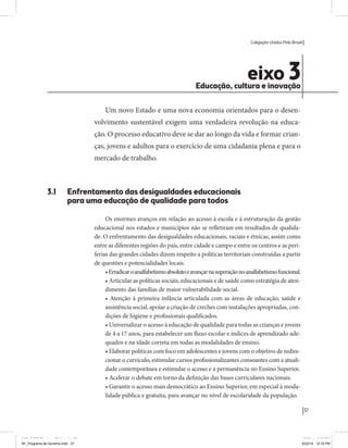 Coligação Unidos Pelo Brasil PSB • REDE • PPS • PPL Precisamos ter a coragem de mudar também a política. A cultura partidária estagnada e assentada em hegemonias pragmáticas é, ao tempo, fonte e resultado da paralisia de nosso sistema político e da baixa de nossa democracia. As estruturas institucionais da política são e indispostas às mudanças. As utopias foram banidas, os sonhos ficam lado de fora. A única forma de mudar esse ciclo político – ou ao menos descontinuidades em que se insinuem possibilidades de mudança - é “pra dentro”. Dessa forma, o realinhamento político deve estar associado forte contribuição da sociedade, com a mobilização e participação de seus setores, especialmente aqueles historicamente excluídos das decisões empurrados para as bordas do sistema, desautorizados em seu protagonismo 
e reduzidos à condição de espectadores do espetáculo midiático da política. 
O povo já demonstrou sua vontade de ser autor, diretor e personagem 
principal da cena política. Coerentes com essa vontade, as bases programá-ticas 
de nossa Coligação expressam um compromisso: o de nos integrarmos 
aos esforços da sociedade brasileira para ajudar a expressar suas legítimas 
demandas, melhorar a qualidade da representação política, ampliar de participação e cidadania e produzir uma forte transformação estruturas convencionais da política. 
Eis o nosso principal esforço: mais do que elaborar um programa para disputar as eleições presidenciais de 2014, estamos cuidando que esse programa – já em processo de elaboração colaborativa - incorpore 
o espírito inovador da Coligação que, além do PSB e da Rede, já se fortalece 
com as contribuições do PPS, do PPL, do PHS, do PRP e, sobretudo, participação da sociedade nos fóruns abertos em que recolhemos inúmeras 
propostas e projetos. 
Não temos dúvida de que o cerne de qualquer proposta inovadora parceria com a sociedade. Sem ela, o diagnóstico dos problemas nacionais as propostas de solução permanecem, como na maior parte da história sem raízes e sem força de implementação, reduzidas a um cumprimen-to 
apenas formal das regras democráticas. 
37 
Coligação Unidos Pelo Brasil PSB • REDE • PPS • PPL • PRP • PHS 
eixo 3 Educação, cultura e inovação 
Um novo Estado e uma nova economia orientados para o desen-volvimento 
sustentável exigem uma verdadeira revolução na educa-ção. 
O processo educativo deve se dar ao longo da vida e formar crian-ças, 
jovens e adultos para o exercício de uma cidadania plena e para o 
mercado de trabalho. 
3.1 Enfrentamento das desigualdades educacionais 
para uma educação de qualidade para todos 
Os enormes avanços em relação ao acesso à escola e à estruturação da gestão 
educacional nos estados e municípios não se refletiram em resultados de qualida-de. 
O enfrentamento das desigualdades educacionais, raciais e étnicas, assim como 
entre as diferentes regiões do país, entre cidade e campo e entre os centros e as peri-ferias 
das grandes cidades dizem respeito a políticas territoriais construídas a partir 
de questões e potencialidades locais. 
• Erradicar o analfabetismo absoluto e avançar na superação no analfabetismo funcional. 
• Articular as políticas sociais, educacionais e de saúde como estratégia de aten-dimento 
das famílias de maior vulnerabilidade social. 
• Atenção à primeira infância articulada com as áreas de educação, saúde e 
assistência social, apoiar a criação de creches com instalações apropriadas, con-dições 
de higiene e profissionais qualificados. 
• Universalizar o acesso à educação de qualidade para todas as crianças e jovens 
de 4 a 17 anos, para estabelecer um fluxo escolar e índices de aprendizado ade-quados 
e na idade correta em todas as modalidades de ensino. 
• Elaborar políticas com foco em adolescentes e jovens com o objetivo de redire-cionar 
o currículo, estimular cursos profissionalizantes consoantes com a atuali-dade 
contemporânea e estimular o acesso e a permanência no Ensino Superior. 
• Acelerar o debate em torno da definição das bases curriculares nacionais. 
• Garantir o acesso mais democrático ao Ensino Superior, em especial à moda-lidade 
pública e gratuita, para avançar no nível de escolaridade da população. 
MIOLO SEMDiretrizes FULL.indd 37 MIOLO SEMDiretrizes FULL.indd 3 6/26/14 3:23 PM 
AF_Programa de Governo.indd 37 8/22/14 12:16 PM 
 