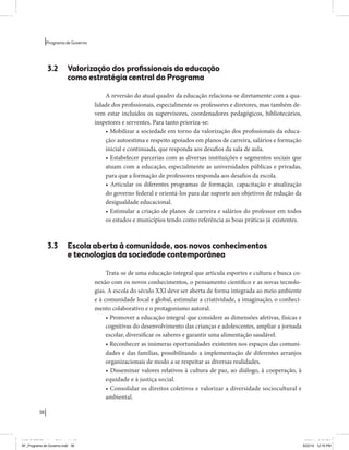 38 
Programa de Governo 
3.2 Valorização dos profissionais da educação 
como estratégia central do Programa 
A reversão do atual quadro da educação relaciona-se diretamente com a qua-lidade 
dos profissionais, especialmente os professores e diretores, mas também de-vem 
estar incluídos os supervisores, coordenadores pedagógicos, bibliotecários, 
inspetores e serventes. Para tanto prioriza-se: 
• Mobilizar a sociedade em torno da valorização dos profissionais da educa-ção: 
autoestima e respeito apoiados em planos de carreira, salários e formação 
inicial e continuada, que responda aos desafios da sala de aula. 
• Estabelecer parcerias com as diversas instituições e segmentos sociais que 
atuam com a educação, especialmente as universidades públicas e privadas, 
para que a formação de professores responda aos desafios da escola. 
• Articular os diferentes programas de formação, capacitação e atualização 
do governo federal e orientá-los para dar suporte aos objetivos de redução da 
desigualdade educacional. 
• Estimular a criação de planos de carreira e salários do professor em todos 
os estados e municípios tendo como referência as boas práticas já existentes. 
3.3 Escola aberta à comunidade, aos novos conhecimentos 
e tecnologias da sociedade contemporânea 
Trata-se de uma educação integral que articula esportes e cultura e busca co-nexão 
com os novos conhecimentos, o pensamento científico e as novas tecnolo-gias. 
A escola do século XXI deve ser aberta de forma integrada ao meio ambiente 
e à comunidade local e global, estimular a criatividade, a imaginação, o conheci-mento 
colaborativo e o protagonismo autoral. 
• Promover a educação integral que considere as dimensões afetivas, físicas e 
cognitivas do desenvolvimento das crianças e adolescentes, ampliar a jornada 
escolar, diversificar os saberes e garantir uma alimentação saudável. 
• Reconhecer as inúmeras oportunidades existentes nos espaços das comuni-dades 
e das famílias, possibilitando a implementação de diferentes arranjos 
organizacionais de modo a se respeitar as diversas realidades. 
• Disseminar valores relativos à cultura de paz, ao diálogo, à cooperação, à 
equidade e à justiça social. 
• Consolidar os direitos coletivos e valorizar a diversidade sociocultural e 
ambiental. 
MIOLO SEMDiretrizes FULL.indd 38 6/26/14 3:23 PM 
AF_Programa de Governo.indd 38 8/22/14 12:16 PM 
 