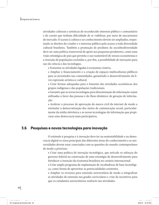 40 
Programa de Governo 
atividades culturais e artísticas de reconhecido interesse público e comunitário 
e de coesão que tenham dificuldade de se viabilizar, por meio de mecanismos 
de mercado. O acesso à cultura e ao conhecimento devem ser ampliados, respei-tando 
os direitos do criador e o interesse público pelo acesso a toda diversidade 
cultural brasileira. Também a promoção de produtos da sociobiodiversidade 
deve ser uma política transversal de apoio aos pequenos produtores, como uma 
visão estratégica de país que permita o uso sustentável de nossos ecossistemas e 
a inserção de populações excluídas e, por fim, a possibilidade de inovações para 
uso da ciência e das tecnologias. 
• Fomentar as atividades ligadas à economia criativa. 
• Ampliar o financiamento e a criação de espaços multiculturais públicos 
para as juventudes nas comunidades, garantindo o desenvolvimento da li-vre 
expressão artística e cultural. 
• Criar formas adequadas para o fomento das atividades econômicas dos 
grupos indígenas e das populações tradicionais. 
• Garantir que as novas tecnologias para disseminação da informação sejam 
utilizadas a favor das pessoas e do fluxo dinâmico de geração de informa-ção. 
• Acelerar o processo de aprovação do marco civil da internet de modo a 
estimular a democratização dos meios de comunicação social, particular-mente 
da mídia eletrônica e as novas tecnologias da informação que propi-ciem 
uma democracia mais participativa. 
3.6 Pesquisas e novas tecnologias para inovação 
O estímulo à pesquisa e à inovação deve ter na sustentabilidade e na demo-cracia 
digital os eixos principais das diferentes áreas do conhecimento e as uni-versidades 
devem estar conectadas com as questões do mundo contemporâneo 
de modo a priorizar: 
• Criar uma política de inovação tecnológica, que articule os esforços do 
governo federal na construção de uma estratégia de desenvolvimento para 
fortalecer a inserção da economia brasileira no cenário internacional. 
• Criar amplo programa de implantação de incubadoras de base tecnológi-ca, 
como forma de aproveitar as potencialidades existentes. 
• Ampliar os recursos para extensão universitária de modo a integralizar 
as atividades de extensão nas grades curriculares e criar de incentivos para 
que os estudantes universitários realizem tais atividades. 
MIOLO SEMDiretrizes FULL.indd 40 6/26/14 3:23 PM 
AF_Programa de Governo.indd 40 8/22/14 12:16 PM 
 