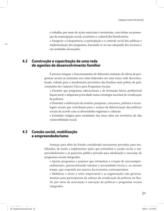 Coligação Unidos Pelo Brasil PSB • REDE • PPS • PPL Precisamos ter a coragem de mudar também a política. A cultura partidária estagnada e assentada em hegemonias pragmáticas é, ao tempo, fonte e resultado da paralisia de nosso sistema político e da baixa de nossa democracia. As estruturas institucionais da política são e indispostas às mudanças. As utopias foram banidas, os sonhos ficam lado de fora. A única forma de mudar esse ciclo político – ou ao menos descontinuidades em que se insinuem possibilidades de mudança - é “pra dentro”. Dessa forma, o realinhamento político deve estar associado forte contribuição da sociedade, com a mobilização e participação de seus setores, especialmente aqueles historicamente excluídos das decisões empurrados para as bordas do sistema, desautorizados em seu protagonismo 
e reduzidos à condição de espectadores do espetáculo midiático da política. 
O povo já demonstrou sua vontade de ser autor, diretor e personagem 
principal da cena política. Coerentes com essa vontade, as bases programá-ticas 
de nossa Coligação expressam um compromisso: o de nos integrarmos 
aos esforços da sociedade brasileira para ajudar a expressar suas legítimas 
demandas, melhorar a qualidade da representação política, ampliar de participação e cidadania e produzir uma forte transformação estruturas convencionais da política. 
Eis o nosso principal esforço: mais do que elaborar um programa para disputar as eleições presidenciais de 2014, estamos cuidando que esse programa – já em processo de elaboração colaborativa - incorpore 
o espírito inovador da Coligação que, além do PSB e da Rede, já se fortalece 
com as contribuições do PPS, do PPL, do PHS, do PRP e, sobretudo, participação da sociedade nos fóruns abertos em que recolhemos inúmeras 
propostas e projetos. 
Não temos dúvida de que o cerne de qualquer proposta inovadora parceria com a sociedade. Sem ela, o diagnóstico dos problemas nacionais as propostas de solução permanecem, como na maior parte da história sem raízes e sem força de implementação, reduzidas a um cumprimen-to 
apenas formal das regras democráticas. 
43 
Coligação Unidos Pelo Brasil PSB • REDE • PPS • PPL • PRP • PHS 
e trabalho, por meio de ações matriciais e territoriais, com ênfase na promo-ção 
da emancipação social, econômica e cultural dos beneficiários. 
• Assegurar a transparência, a participação e o controle social das políticas e 
implementação dos programas, baseando-se no uso adequado dos recursos e 
em resultados alcançados. 
4.2 Construção e capacitação de uma rede 
de agentes de desenvolvimento familiar 
É preciso integrar o funcionamento de diferentes sistemas de oferta de pro-gramas 
sociais já existentes nos entes federados em uma única rede descentra-lizada, 
voltada para o atendimento prioritário das famílias mais pobres do país, 
constantes do Cadastro Único para Programas Sociais. 
• Garantir que programas educacionais e de formação básica profissional 
façam parte e adquiram prioridade numa estratégia nacional de erradicação 
da pobreza. 
• Estimular a elaboração de estudos, pesquisas, concursos, prêmios e tecno-logias 
sociais que contribuam para o avanço da diferenciação das políticas 
sociais de acordo com as diversidades regionais e culturais. 
• Estimular estágios para estudantes das áreas afins em territórios de alta 
vulnerabilidade social. 
4.3 Coesão social, mobilização 
e empreendedorismo 
Avançar para além do Estado considerado unicamente provedor, para mo-bilizador, 
de modo a implementar ações que estimulem a coesão social, o em-preendedorismo 
e as parcerias público-privado para idealização e execução de 
programas sociais integrados. 
• Apoiar programas e projetos que estimulem a criação de microempre-endimentos, 
potencializando talentos e necessidades locais e, ao mesmo 
tempo, que responda aos anseios da economia contemporânea. 
• Mobilizar e atrair o setor empresarial e as organizações não governa-mentais 
para participarem do esforço de erradicação da pobreza no Bra-sil, 
por meio da associação à execução de políticas e programas sociais 
integrados. 
MIOLO SEMDiretrizes FULL.indd 43 MIOLO SEMDiretrizes FULL.indd 3 6/26/14 3:23 PM 
AF_Programa de Governo.indd 43 8/22/14 12:16 PM 
 