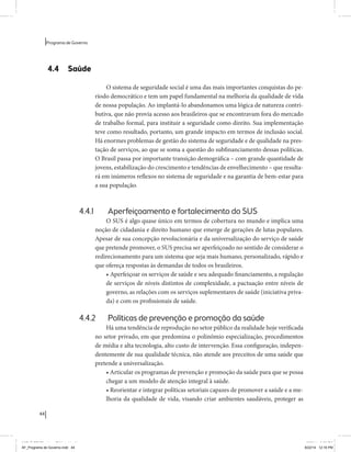 44 
Programa de Governo 
4.4 Saúde 
O sistema de seguridade social é uma das mais importantes conquistas do pe-ríodo 
democrático e tem um papel fundamental na melhoria da qualidade de vida 
de nossa população. Ao implantá-lo abandonamos uma lógica de natureza contri-butiva, 
que não provia acesso aos brasileiros que se encontravam fora do mercado 
de trabalho formal, para instituir a seguridade como direito. Sua implementação 
teve como resultado, portanto, um grande impacto em termos de inclusão social. 
Há enormes problemas de gestão do sistema de seguridade e de qualidade na pres-tação 
de serviços, ao que se soma a questão do subfinanciamento dessas políticas. 
O Brasil passa por importante transição demográfica – com grande quantidade de 
jovens, estabilização do crescimento e tendências de envelhecimento – que resulta-rá 
em inúmeros reflexos no sistema de seguridade e na garantia de bem-estar para 
a sua população. 
4.4.1 Aperfeiçoamento e fortalecimento do SUS 
O SUS é algo quase único em termos de cobertura no mundo e implica uma 
noção de cidadania e direito humano que emerge de gerações de lutas populares. 
Apesar de sua concepção revolucionária e da universalização do serviço de saúde 
que pretende promover, o SUS precisa ser aperfeiçoado no sentido de considerar o 
redirecionamento para um sistema que seja mais humano, personalizado, rápido e 
que ofereça respostas às demandas de todos os brasileiros. 
• Aperfeiçoar os serviços de saúde e seu adequado financiamento, a regulação 
de serviços de níveis distintos de complexidade, a pactuação entre níveis de 
governo, as relações com os serviços suplementares de saúde (iniciativa priva-da) 
e com os profissionais de saúde. 
4.4.2 Políticas de prevenção e promoção da saúde 
Há uma tendência de reprodução no setor público da realidade hoje verificada 
no setor privado, em que predomina o polinômio especialização, procedimentos 
de média e alta tecnologia, alto custo de intervenção. Essa configuração, indepen-dentemente 
de sua qualidade técnica, não atende aos preceitos de uma saúde que 
pretende a universalização. 
• Articular os programas de prevenção e promoção da saúde para que se possa 
chegar a um modelo de atenção integral à saúde. 
• Reorientar e integrar políticas setoriais capazes de promover a saúde e a me-lhoria 
da qualidade de vida, visando criar ambientes saudáveis, proteger as 
MIOLO SEMDiretrizes FULL.indd 44 6/26/14 3:23 PM 
AF_Programa de Governo.indd 44 8/22/14 12:16 PM 
 