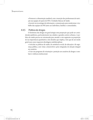 46 
Programa de Governo 
• Promover a alimentação saudável, com a inserção dos profissionais de nutri-ção 
nas equipes de apoio do PSF e Unidades Básicas de Saúde. 
• Investir em tecnologia da informação e comunicação para modernizar o tra-balho 
das equipes do PSF junto aos indivíduos, famílias e comunidades. 
4.4.5 Política de drogas 
O fenômeno das drogas em geral atingiu uma proporção que pode ser consi-derada 
epidêmica, particularmente nas cidades e grandes centros urbanos. A po-lítica 
de saúde precisa ser estruturada para atender a este segmento na proporção 
de sua importância quantitativa e dos desafios que implica, visto que de um modo 
geral esses casos requerem abordagem multidisciplinar. 
• Articular as políticas de saúde, de assistência social, de educação e de segu-rança 
pública, com vistas a desenvolver ações integradas de atenção integral 
aos usuários. 
• Criar um programa de orientação e proteção aos usuários de drogas e com-bate 
à violência institucional. 
MIOLO SEMDiretrizes FULL.indd 46 6/26/14 3:23 PM 
AF_Programa de Governo.indd 46 8/22/14 12:16 PM 
 