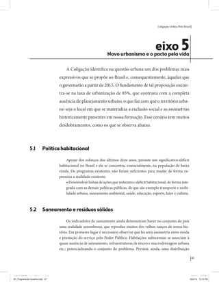 Coligação Unidos Pelo Brasil PSB • REDE • PPS • PPL Precisamos ter a coragem de mudar também a política. A cultura partidária estagnada e assentada em hegemonias pragmáticas é, ao tempo, fonte e resultado da paralisia de nosso sistema político e da baixa de nossa democracia. As estruturas institucionais da política são e indispostas às mudanças. As utopias foram banidas, os sonhos ficam lado de fora. A única forma de mudar esse ciclo político – ou ao menos descontinuidades em que se insinuem possibilidades de mudança - é “pra dentro”. Dessa forma, o realinhamento político deve estar associado forte contribuição da sociedade, com a mobilização e participação de seus setores, especialmente aqueles historicamente excluídos das decisões empurrados para as bordas do sistema, desautorizados em seu protagonismo 
e reduzidos à condição de espectadores do espetáculo midiático da política. 
O povo já demonstrou sua vontade de ser autor, diretor e personagem 
principal da cena política. Coerentes com essa vontade, as bases programá-ticas 
de nossa Coligação expressam um compromisso: o de nos integrarmos 
aos esforços da sociedade brasileira para ajudar a expressar suas legítimas 
demandas, melhorar a qualidade da representação política, ampliar de participação e cidadania e produzir uma forte transformação estruturas convencionais da política. 
Eis o nosso principal esforço: mais do que elaborar um programa para disputar as eleições presidenciais de 2014, estamos cuidando que esse programa – já em processo de elaboração colaborativa - incorpore 
o espírito inovador da Coligação que, além do PSB e da Rede, já se fortalece 
com as contribuições do PPS, do PPL, do PHS, do PRP e, sobretudo, participação da sociedade nos fóruns abertos em que recolhemos inúmeras 
propostas e projetos. 
Não temos dúvida de que o cerne de qualquer proposta inovadora parceria com a sociedade. Sem ela, o diagnóstico dos problemas nacionais as propostas de solução permanecem, como na maior parte da história sem raízes e sem força de implementação, reduzidas a um cumprimen-to 
apenas formal das regras democráticas. 
47 
Coligação Unidos Pelo Brasil PSB • REDE • PPS • PPL • PRP • PHS 
eixo 5 Novo urbanismo e o pacto pela vida 
A Coligação identifica na questão urbana um dos problemas mais 
expressivos que se propõe ao Brasil e, consequentemente, àqueles que 
o governarão a partir de 2015. O fundamento de tal proposição encon-tra- 
se na taxa de urbanização de 85%, que contrasta com a completa 
ausência de planejamento urbano, o que faz com que o território urba-no 
seja o local em que se materializa a exclusão social e as assimetrias 
historicamente presentes em nossa formação. Esse cenário tem muitos 
desdobramentos, como os que se observa abaixo. 
5.1 Política habitacional 
Apesar dos esforços dos últimos doze anos, persiste um significativo déficit 
habitacional no Brasil e ele se concentra, essencialmente, na população de baixa 
renda. Os programas existentes não foram suficientes para mudar de forma ex-pressiva 
a realidade existente. 
• Desenvolver linhas de ações que reduzam o déficit habitacional, de forma inte-grada 
com as demais políticas públicas, de que são exemplo transporte e mobi-lidade 
urbana, saneamento ambiental, saúde, educação, esporte, lazer e cultura. 
5.2 Saneamento e resíduos sólidos 
Os indicadores de saneamento ainda demonstram haver no conjunto do país 
uma realidade assombrosa, que reproduz muitos dos velhos ranços de nossa his-tória. 
Em primeiro lugar é necessário observar que há uma assimetria entre renda 
e prestação do serviço pelo Poder Público. Habitações subnormais se associam à 
quase ausência de saneamento, infraestruturas de micro e macrodrenagem urbana 
etc.; potencializando o conjunto do problema. Persiste, ainda, uma distribuição 
MIOLO SEMDiretrizes FULL.indd 47 MIOLO SEMDiretrizes FULL.indd 3 6/26/14 3:23 PM 
AF_Programa de Governo.indd 47 8/22/14 12:16 PM 
 