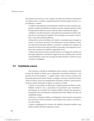 48 
Programa de Governo 
não equitativa dos serviços, com o registro de índices de cobertura muito piores 
nas regiões norte e nordeste, comparativamente às demais regiões do país e, es-pecialmente, 
o sudeste. 
• Ampliar os investimentos em saneamento e manter um ritmo constante, pro-gressivo 
e melhor distribuído no território nacional, visando aumentar o ritmo 
de superação do déficit de acesso à rede de coleta e tratamento de esgotos. 
• Melhorar com determinação os indicadores de saneamento no Brasil, obe-decendo- 
se o princípio de equidade e de articulação com estados e municí-pios 
e com outras políticas públicas. 
• Desenvolver ações articuladas com estados e municípios para extinguir os 
“lixões” no território nacional, como determina a lei que estabelece a Polí-tica 
Nacional de Resíduos Sólidos, e promover a inclusão dos catadores de 
material reciclável nesta cadeia produtiva, associada a um programa de me-lhoria 
das condições de trabalho e seguridade social. 
• Adotar ações para aumentar expressivamente a reciclagem de resíduos nos 
principais segmentos e introduzir a logística reversa, estabelecendo a devida 
responsabilidade a cada setor ao longo da cadeia produtiva, inclusive no que 
se refere às embalagens. 
5.3 Mobilidade urbana 
Para enfrentar o desafio da mobilidade é preciso pensar o desenvolvimento 
recente das cidades no Brasil, que as segmentou em periferias distantes – mal 
providas de serviços públicos – e regiões nobres, mais ou menos centrais, mas 
de grande presença do Estado. Propõe-se integrar e articular a cidade territorial-mente 
e facilitar o acesso aos equipamentos existentes, inclusive e muito particu-larmente, 
aqueles destinados à cultura, ao esporte e ao lazer. 
• Apoiar os municípios na elaboração e implementação dos Planos de Mo-bilidade, 
inclusive com a proposição de mecanismos que incentivem a 
participação da sociedade em consultas públicas eficazes que garantam a 
transparência nos investimentos realizados pelo Poder Público em obras de 
mobilidade urbana. 
• Priorizar o transporte público, privilegiando o financiamento de projetos 
que associem os diversos modais, como ônibus, trens, metros e veículos le-ves 
sobre trilhos. 
• Apoiar a implantação de ciclovias e de melhoria de passeios públicos, que 
podem atender diferentes segmentos sociais. 
MIOLO SEMDiretrizes FULL.indd 48 6/26/14 3:23 PM 
AF_Programa de Governo.indd 48 8/22/14 12:16 PM 
 
