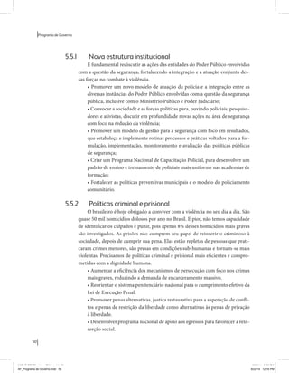50 
Programa de Governo 
5.5.1 Nova estrutura institucional 
É fundamental rediscutir as ações das entidades do Poder Público envolvidas 
com a questão da segurança, fortalecendo a integração e a atuação conjunta des-sas 
forças no combate à violência. 
• Promover um novo modelo de atuação da polícia e a integração entre as 
diversas instâncias do Poder Público envolvidas com a questão da segurança 
pública, inclusive com o Ministério Público e Poder Judiciário; 
• Convocar a sociedade e as forças políticas para, ouvindo policiais, pesquisa-dores 
e ativistas, discutir em profundidade novas ações na área de segurança 
com foco na redução da violência; 
• Promover um modelo de gestão para a segurança com foco em resultados, 
que estabeleça e implemente rotinas processos e práticas voltados para a for-mulação, 
implementação, monitoramento e avaliação das políticas públicas 
de segurança; 
• Criar um Programa Nacional de Capacitação Policial, para desenvolver um 
padrão de ensino e treinamento de policiais mais uniforme nas academias de 
formação; 
• Fortalecer as políticas preventivas municipais e o modelo do policiamento 
comunitário. 
5.5.2 Políticas criminal e prisional 
O brasileiro é hoje obrigado a conviver com a violência no seu dia a dia. São 
quase 50 mil homicídios dolosos por ano no Brasil. E pior, não temos capacidade 
de identificar os culpados e punir, pois apenas 8% desses homicídios mais graves 
são investigados. As prisões não cumprem seu papel de reinserir o criminoso à 
sociedade, depois de cumprir sua pena. Elas estão repletas de pessoas que prati-caram 
crimes menores, são presas em condições sub-humanas e tornam-se mais 
violentas. Precisamos de políticas criminal e prisional mais eficientes e compro-metidas 
com a dignidade humana. 
• Aumentar a eficiência dos mecanismos de persecução com foco nos crimes 
mais graves, reduzindo a demanda de encarceramento massivo. 
• Reorientar o sistema penitenciário nacional para o cumprimento efetivo da 
Lei de Execução Penal. 
• Promover penas alternativas, justiça restaurativa para a superação de confli-tos 
e penas de restrição da liberdade como alternativas às penas de privação 
à liberdade. 
• Desenvolver programa nacional de apoio aos egressos para favorecer a rein-serção 
social. 
MIOLO SEMDiretrizes FULL.indd 50 6/26/14 3:23 PM 
AF_Programa de Governo.indd 50 8/22/14 12:16 PM 
 