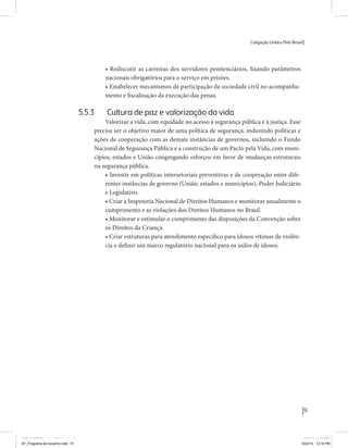 Coligação Unidos Pelo Brasil PSB • REDE • PPS • PPL Precisamos ter a coragem de mudar também a política. A cultura partidária estagnada e assentada em hegemonias pragmáticas é, ao tempo, fonte e resultado da paralisia de nosso sistema político e da baixa de nossa democracia. As estruturas institucionais da política são e indispostas às mudanças. As utopias foram banidas, os sonhos ficam lado de fora. A única forma de mudar esse ciclo político – ou ao menos descontinuidades em que se insinuem possibilidades de mudança - é “pra dentro”. Dessa forma, o realinhamento político deve estar associado forte contribuição da sociedade, com a mobilização e participação de seus setores, especialmente aqueles historicamente excluídos das decisões empurrados para as bordas do sistema, desautorizados em seu protagonismo 
e reduzidos à condição de espectadores do espetáculo midiático da política. 
O povo já demonstrou sua vontade de ser autor, diretor e personagem 
principal da cena política. Coerentes com essa vontade, as bases programá-ticas 
de nossa Coligação expressam um compromisso: o de nos integrarmos 
aos esforços da sociedade brasileira para ajudar a expressar suas legítimas 
demandas, melhorar a qualidade da representação política, ampliar de participação e cidadania e produzir uma forte transformação estruturas convencionais da política. 
Eis o nosso principal esforço: mais do que elaborar um programa para disputar as eleições presidenciais de 2014, estamos cuidando que esse programa – já em processo de elaboração colaborativa - incorpore 
o espírito inovador da Coligação que, além do PSB e da Rede, já se fortalece 
com as contribuições do PPS, do PPL, do PHS, do PRP e, sobretudo, participação da sociedade nos fóruns abertos em que recolhemos inúmeras 
propostas e projetos. 
Não temos dúvida de que o cerne de qualquer proposta inovadora parceria com a sociedade. Sem ela, o diagnóstico dos problemas nacionais as propostas de solução permanecem, como na maior parte da história sem raízes e sem força de implementação, reduzidas a um cumprimen-to 
apenas formal das regras democráticas. 
51 
Coligação Unidos Pelo Brasil PSB • REDE • PPS • PPL • PRP • PHS 
• Rediscutir as carreiras dos servidores penitenciários, fixando parâmetros 
nacionais obrigatórios para o serviço em prisões. 
• Estabelecer mecanismos de participação da sociedade civil no acompanha-mento 
e fiscalização da execução das penas. 
5.5.3 Cultura de paz e valorização da vida 
Valorizar a vida, com equidade no acesso à segurança pública e à justiça. Esse 
precisa ser o objetivo maior de uma política de segurança, induzindo políticas e 
ações de cooperação com as demais instâncias de governos, incluindo o Fundo 
Nacional de Segurança Pública e a construção de um Pacto pela Vida, com muni-cípios, 
estados e União congregando esforços em favor de mudanças estruturais 
na segurança pública. 
• Investir em políticas intersetoriais preventivas e de cooperação entre dife-rentes 
instâncias de governo (União, estados e municípios), Poder Judiciário 
e Legislativo. 
• Criar a Inspetoria Nacional de Direitos Humanos e monitorar anualmente o 
cumprimento e as violações dos Direitos Humanos no Brasil. 
• Monitorar e estimular o cumprimento das disposições da Convenção sobre 
os Direitos da Criança. 
• Criar estruturas para atendimento específico para idosos vítimas de violên-cia 
e definir um marco regulatório nacional para os asilos de idosos. 
MIOLO SEMDiretrizes FULL.indd 51 MIOLO SEMDiretrizes FULL.indd 3 6/26/14 3:23 PM 
AF_Programa de Governo.indd 51 8/22/14 12:16 PM 
 