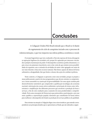 53 
Coligação Unidos Pelo Brasil PSB • REDE • PPS • PPL • PRP • PHS 
Conclusões 
A Coligação Unidos Pelo Brasil entende que o Brasil se vê diante 
do esgotamento do ciclo de conquistas iniciado com o processo de 
redemocratização, o que traz impactos nas esferas política, econômica e social. 
O arranjo hegemônico que tem conduzido o País não expressa de forma abrangente 
as aspirações legítimas da sociedade civil, porque foi capturado por interesses vincula-dos 
à própria manutenção do poder. O desempenho econômico perdeu dinamismo, e o 
país cresce em patamares inaceitáveis, sem se dar conta de que existem novas possibili-dades 
de expansão com o estímulo de atividades de maior valor agregado em razão do 
uso mais eficiente e eficaz dos recursos naturais. Não fomos capazes de alterar de forma 
substantiva a desigualdade, fato que limita o alcance das ações de combate à pobreza. 
Neste contexto, a Coligação se apresenta como uma novidade, porque se propõe a 
atuar politicamente a partir de eixos programáticos que devem orientar os compromis-sos 
a serem assumidos na construção da governabilidade. Faz uma opção resoluta pelo 
desenvolvimento sustentável, que compreende a qualificação tecnológica da economia 
nacional, valorização dos nossos ativos ambientais e priorização de temas como infra-estrutura 
e simplificação dos diferentes processos que envolvem a produção de bens e 
serviços, a fim de criar condições para o aumento de nossa produtividade e competiti-vidade. 
Porta uma concepção de Democracia que potencializa a participação e, por esse 
meio, qualifica a representação popular, elementos que contribuirão de forma efetiva 
para melhorar o desempenho do Estado na produção de serviços públicos de qualidade. 
Para orientar sua atuação a Coligação elegeu cinco eixos temáticos, que entende corres-ponderem 
aos principais desafios que se apresentam ao Brasil, que são indicados a seguir. 
MIOLO SEMDiretrizes FULL.indd 53 6/26/14 3:23 PM 
AF_Programa de Governo.indd 53 8/22/14 12:16 PM 
 