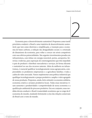 Coligação Unidos Pelo Brasil PSB • REDE • PPS • PPL Precisamos ter a coragem de mudar também a política. A cultura partidária estagnada e assentada em hegemonias pragmáticas é, ao tempo, fonte e resultado da paralisia de nosso sistema político e da baixa de nossa democracia. As estruturas institucionais da política são e indispostas às mudanças. As utopias foram banidas, os sonhos ficam lado de fora. A única forma de mudar esse ciclo político – ou ao menos descontinuidades em que se insinuem possibilidades de mudança - é “pra dentro”. Dessa forma, o realinhamento político deve estar associado forte contribuição da sociedade, com a mobilização e participação de seus setores, especialmente aqueles historicamente excluídos das decisões empurrados para as bordas do sistema, desautorizados em seu protagonismo 
e reduzidos à condição de espectadores do espetáculo midiático da política. 
O povo já demonstrou sua vontade de ser autor, diretor e personagem 
principal da cena política. Coerentes com essa vontade, as bases programá-ticas 
de nossa Coligação expressam um compromisso: o de nos integrarmos 
aos esforços da sociedade brasileira para ajudar a expressar suas legítimas 
demandas, melhorar a qualidade da representação política, ampliar de participação e cidadania e produzir uma forte transformação estruturas convencionais da política. 
Eis o nosso principal esforço: mais do que elaborar um programa para disputar as eleições presidenciais de 2014, estamos cuidando que esse programa – já em processo de elaboração colaborativa - incorpore 
o espírito inovador da Coligação que, além do PSB e da Rede, já se fortalece 
com as contribuições do PPS, do PPL, do PHS, do PRP e, sobretudo, participação da sociedade nos fóruns abertos em que recolhemos inúmeras 
propostas e projetos. 
Não temos dúvida de que o cerne de qualquer proposta inovadora parceria com a sociedade. Sem ela, o diagnóstico dos problemas nacionais as propostas de solução permanecem, como na maior parte da história sem raízes e sem força de implementação, reduzidas a um cumprimen-to 
apenas formal das regras democráticas. 
55 
Coligação Unidos Pelo Brasil PSB • REDE • PPS • PPL • PRP • PHS 
Economia para o desenvolvimento sustentável: Propomos como tarefa 
prioritária conduzir o Brasil a uma trajetória de desenvolvimento susten-tável, 
que tem como diretrizes a simplificação, a transição para a econo-mia 
de baixo carbono, a redução das desigualdades sociais e a retomada 
do dinamismo da economia, para voltar a crescer em níveis compatíveis 
com suas efetivas potencialidades. São urgentes investimentos pesados em 
infraestrutura, com ênfase em energia renovável, portos, aeroportos, fer-rovias 
e rodovias, para superação de constrangimentos que têm impedido 
o país de produzir e distribuir mercadorias e serviços, de forma eficiente 
e sustentável no uso dos recursos naturais. Além da melhoria na infraes-trutura, 
é essencial qualificar tecnologicamente nossa agropecuária, com-preendidos 
os produtores empresariais e a agricultura familiar, e toda a 
cadeia de valor associada. Vamos implementar uma política industrial que 
qualifique tecnologicamente o parque produtivo e amplie o valor agregado 
de nossa produção. Propomos, ainda, forte estímulo à economia solidária, 
economia criativa e arranjos produtivos locais. Todas essas iniciativas vi-sam 
aumentar a produtividade e competitividade de nossa economia e a 
qualificação ambiental do processo produtivo. Em seu conjunto, essas me-didas 
devem conduzir o Brasil à maturidade econômica que se exige da 6ª 
economia do mundo, mudando fortemente o eixo das relações comerciais 
do Brasil com o resto do mundo. 
2 
MIOLO SEMDiretrizes FULL.indd 55 6/26/14 3:23 PM 
MIOLO SEMDiretrizes FULL.indd 3 AF_Programa de Governo.indd 55 8/22/14 12:16 PM 
 